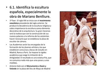 • 6.1. Identifica la escultura6.1. Identifica la escultura
española, especialmente laespañola, especialmente la
obra de Mariano Benlliure.obra de Mariano Benlliure.
• 1º fase : El siglo XIX se inicia con el movimiento
neoclásico procedente del siglo anterior. Se
produce la decadencia de la escultura religiosa y
cobra importancia la escultura como elemento
decorativo de la arquitectura. Su gran mecenas
será la realeza que con la construcción de sus
nuevos palacios o la reforma de los existentes
hacen necesario que se establezca la plaza de
escultor de cámara.
• Las Academias serán las encargadas de la
formación de los jóvenes artistas y las que
establecen concursos y becas de estudio en
Madrid, Roma o París. Se impone la rigidez
académica que exige la imitación de la
Antigüedad. El resultado es una estatua fría, que
no comunica nada más que unas poses y unas
medidas.
• Antonio Solá con el Monumento a Daoiz y
Velarde en la plaza del Dos de Mayo de Madrid
 