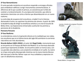 2ª fase Romanticismo
El corto periodo romántico en escultura responde a encargos oficiales
para embellecer edificios o erigir monumentos conmemorativos. A
diferencia de lo que sucede en pintura, se caracteriza por la falta de
carácter y la desorientación. Es una época de transición, que alterna
elementos clasicistas con otros criterios que desembocarán en un nuevo
realismo.
La corte deja de ocuparse de la escultura, a Isabel II no le interesa
demasiado el arte y se suprimen los pintores de cámara. A partir de 1845
la Academia deja de dirigir la enseñanza artística y se crea la Escuela de
Bellas Artes. Las Exposiciones Universales sustituirán los premios y
pensiones de la Academia.
Ponciano Ponzano
3ª fase Realismo
Lo entendemos como la inspiración directa en la realidad que nos rodea.
Los escultores que en el último tercio del siglo XIX asimilaron la corriente
naturalista son más abundantes.
Ricardo Bellver (1845-1924)Es el autor del Ángel Caído, monumento que
se encuentra en el Parque del Retiro de Madrid. Es un hermoso desnudo
juvenil que representa al diablo. Se encuentra sobre un tronco seco, con
sus grandes alas abiertas y una serpiente enrollada en el cuello. Su rostro
se crispa como grito desesperado mientras con la mano intenta librarse
del rayo que lo derriba. Bellver supo ser muy cuidadoso y expresivo sin
caer en detallismos excesivos.
Ricado Bellver, El ángel Caido
Leones y frontón del congreso Ponciano
Ponzano
 