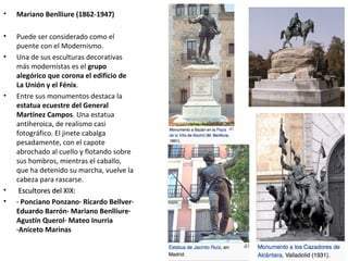 • Mariano Benlliure (1862-1947)
• Puede ser considerado como el
puente con el Modernismo.
• Una de sus esculturas decorativas
más modernistas es el grupo
alegórico que corona el edificio de
La Unión y el Fénix.
• Entre sus monumentos destaca la
estatua ecuestre del General
Martínez Campos. Una estatua
antiheroica, de realismo casi
fotográfico. El jinete cabalga
pesadamente, con el capote
abrochado al cuello y flotando sobre
sus hombros, mientras el caballo,
que ha detenido su marcha, vuelve la
cabeza para rascarse.
• Escultores del XIX:Escultores del XIX:
• · Ponciano Ponzano· Ricardo Bellver·
Eduardo Barrón· Mariano Benlliure·
Agustín Querol· Mateo Inurria
·Aniceto Marinas
 