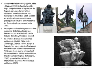 • Aniceto Marinas García (Segovia, 1866
- Madrid, 1953) De familia humilde,De familia humilde,
logra una pensión de la Diputación delogra una pensión de la Diputación de
Segovia para estudiar en la RealSegovia para estudiar en la Real
Academia de Bellas Artes de SanAcademia de Bellas Artes de San
Fernando de Madrid en 1884. En 1888Fernando de Madrid en 1884. En 1888
es pensionado nuevamente paraes pensionado nuevamente para
proseguir sus estudios en la Academiaproseguir sus estudios en la Academia
en Roma, donde permanece hastaen Roma, donde permanece hasta
1893.1893.
• De regreso en España ingresa en la RealDe regreso en España ingresa en la Real
Academia de Bellas Artes de SanAcademia de Bellas Artes de San
Fernando y obtiene la cátedra en laFernando y obtiene la cátedra en la
Escuela de Artes y Oficios de MadridEscuela de Artes y Oficios de Madrid
• Es autor de diversos monumentosEs autor de diversos monumentos
públicos de Madrid, Cádiz, León,públicos de Madrid, Cádiz, León,
Zumárraga, Orense, Teruel, Burgos oZumárraga, Orense, Teruel, Burgos o
Segovia. Sus obras más significativas seSegovia. Sus obras más significativas se
encuentran en Madrid: Monumento aencuentran en Madrid: Monumento a
Velázquez (en la puerta principal delVelázquez (en la puerta principal del
Museo del Prado, 1899), Monumento aMuseo del Prado, 1899), Monumento a
Eloy Gonzalo (en la plaza de Cascorro,Eloy Gonzalo (en la plaza de Cascorro,
1902), grupo La Libertad (en el1902), grupo La Libertad (en el
Monumento a Alfonso XII del ParqueMonumento a Alfonso XII del Parque
del Retiro, 1905)del Retiro, 1905)
 