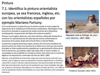 PinturaPintura
7.1. Identifica la pintura orientalista7.1. Identifica la pintura orientalista
europea, ya sea francesa, inglesa, etc.europea, ya sea francesa, inglesa, etc.
con los orientalistas españoles porcon los orientalistas españoles por
ejemplo Mariano Fortuny.ejemplo Mariano Fortuny.
En el romanticismo, la seducción por el oriente cumplía el mismo papel deEn el romanticismo, la seducción por el oriente cumplía el mismo papel de
alejamiento de la realidad que el historicismo medievalista. Washington Irvingalejamiento de la realidad que el historicismo medievalista. Washington Irving
encontró en Granada la conjunción de ambos (Cuentos de la Alhambra),encontró en Granada la conjunción de ambos (Cuentos de la Alhambra),
contribuyendo a la generación del tópico del exotismo español.).contribuyendo a la generación del tópico del exotismo español.).
Pintores como Eugène Delacroix, Jean-Léon Gérôme y Alexander Roubtzoff sePintores como Eugène Delacroix, Jean-Léon Gérôme y Alexander Roubtzoff se
recrearon en representaciones de todo tipo de escenas ambientadas enrecrearon en representaciones de todo tipo de escenas ambientadas en
escenarios de los países árabes del norte de África y Oriente Medio.escenarios de los países árabes del norte de África y Oriente Medio.
Cuando Jean Auguste Dominique Ingres, director de la francesa Académie deCuando Jean Auguste Dominique Ingres, director de la francesa Académie de
peinture pintó una visión muy colorista de un baño turco, hizo que este orientepeinture pintó una visión muy colorista de un baño turco, hizo que este oriente
erotizado se hiciera públicamente aceptable por su generalización difusa de laserotizado se hiciera públicamente aceptable por su generalización difusa de las
formas femeninas, que podrían haber sido todas ellas el mismo modelo. Laformas femeninas, que podrían haber sido todas ellas el mismo modelo. La
sensualidad se veía aceptable en el exótico oriente. Este estilo tuvo su momentosensualidad se veía aceptable en el exótico oriente. Este estilo tuvo su momento
álgido en las Exposiciones universales de París de 1855 y 1867.álgido en las Exposiciones universales de París de 1855 y 1867.
Además, la posibilidad de emprender viajes por esos territorios estimuló a los
artistas, que en algunos casos acompañaron misiones diplomáticas o científicas,
a describir lo visto e intentar representaciones más documentadas de Oriente.
Este tipo de producción visual tuvo tal aceptación que, hacia mediados del siglo
xix, la pintura orientalista abundaba en los salones anuales de París, y en 1893 se
creó la Société des Peintres Orientalistes con Jean-Léon Gérôme como presidente
honorario
Frederick Goodall (1822-1904)
 