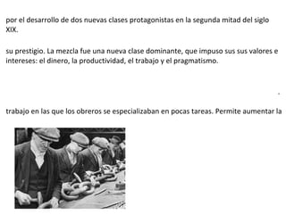 por el desarrollo de dos nuevas clases protagonistas en la segunda mitad del siglo
XIX.
su prestigio. La mezcla fue una nueva clase dominante, que impuso sus sus valores e
intereses: el dinero, la productividad, el trabajo y el pragmatismo.
.
trabajo en las que los obreros se especializaban en pocas tareas. Permite aumentar la
 