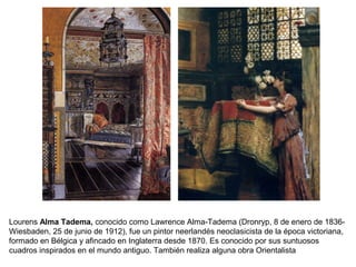 Lourens Alma Tadema, conocido como Lawrence Alma-Tadema (Dronryp, 8 de enero de 1836-
Wiesbaden, 25 de junio de 1912), fue un pintor neerlandés neoclasicista de la época victoriana,
formado en Bélgica y afincado en Inglaterra desde 1870. Es conocido por sus suntuosos
cuadros inspirados en el mundo antiguo. También realiza alguna obra Orientalista
 