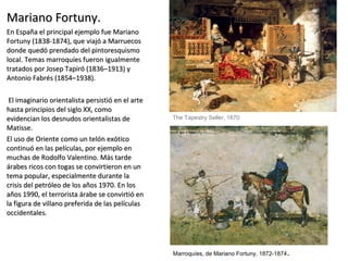 Mariano Fortuny.Mariano Fortuny.
En España el principal ejemplo fue MarianoEn España el principal ejemplo fue Mariano
Fortuny (1838-1874), que viajó a MarruecosFortuny (1838-1874), que viajó a Marruecos
donde quedó prendado del pintoresquismodonde quedó prendado del pintoresquismo
local. Temas marroquíes fueron igualmentelocal. Temas marroquíes fueron igualmente
tratados por Josep Tapiró (1836–1913) ytratados por Josep Tapiró (1836–1913) y
Antonio Fabrés (1854–1938).Antonio Fabrés (1854–1938).
El imaginario orientalista persistió en el arteEl imaginario orientalista persistió en el arte
hasta principios del siglo XX, comohasta principios del siglo XX, como
evidencian los desnudos orientalistas deevidencian los desnudos orientalistas de
Matisse.Matisse.
El uso de Oriente como un telón exóticoEl uso de Oriente como un telón exótico
continuó en las películas, por ejemplo encontinuó en las películas, por ejemplo en
muchas de Rodolfo Valentino. Más tardemuchas de Rodolfo Valentino. Más tarde
árabes ricos con togas se convirtieron en unárabes ricos con togas se convirtieron en un
tema popular, especialmente durante latema popular, especialmente durante la
crisis del petróleo de los años 1970. En loscrisis del petróleo de los años 1970. En los
años 1990, el terrorista árabe se convirtió enaños 1990, el terrorista árabe se convirtió en
la figura de villano preferida de las películasla figura de villano preferida de las películas
occidentales.occidentales.
Marroquíes, de Mariano Fortuny, 1872-1874.
The Tapestry Seller, 1870
 