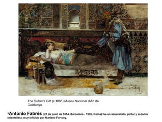 •Antonio Fabrés (27 de junio de 1854, Barcelona - 1936, Roma) fue un acuarelista, pintor y escultor
orientalista, muy influido por Mariano Fortuny.
The Sultan's Gift (c.1885) Museu Nacional d'Art de
Catalunya
 
