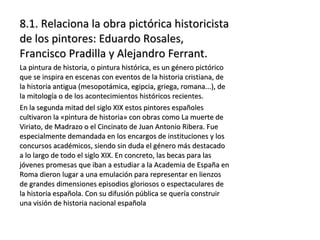 8.1. Relaciona la obra pictórica historicista8.1. Relaciona la obra pictórica historicista
de los pintores: Eduardo Rosales,de los pintores: Eduardo Rosales,
Francisco Pradilla y Alejandro Ferrant.Francisco Pradilla y Alejandro Ferrant.
La pintura de historia, o pintura histórica, es un género pictóricoLa pintura de historia, o pintura histórica, es un género pictórico
que se inspira en escenas con eventos de la historia cristiana, deque se inspira en escenas con eventos de la historia cristiana, de
la historia antigua (mesopotámica, egipcia, griega, romana...), dela historia antigua (mesopotámica, egipcia, griega, romana...), de
la mitología o de los acontecimientos históricos recientes.la mitología o de los acontecimientos históricos recientes.
En la segunda mitad del siglo XIX estos pintores españolesEn la segunda mitad del siglo XIX estos pintores españoles
cultivaron la «pintura de historia» con obras como La muerte decultivaron la «pintura de historia» con obras como La muerte de
Viriato, de Madrazo o el Cincinato de Juan Antonio Ribera. FueViriato, de Madrazo o el Cincinato de Juan Antonio Ribera. Fue
especialmente demandada en los encargos de instituciones y losespecialmente demandada en los encargos de instituciones y los
concursos académicos, siendo sin duda el género más destacadoconcursos académicos, siendo sin duda el género más destacado
a lo largo de todo el siglo XIX. En concreto, las becas para lasa lo largo de todo el siglo XIX. En concreto, las becas para las
jóvenes promesas que iban a estudiar a la Academia de España enjóvenes promesas que iban a estudiar a la Academia de España en
Roma dieron lugar a una emulación para representar en lienzosRoma dieron lugar a una emulación para representar en lienzos
de grandes dimensiones episodios gloriosos o espectaculares dede grandes dimensiones episodios gloriosos o espectaculares de
la historia española. Con su difusión pública se quería construirla historia española. Con su difusión pública se quería construir
una visión de historia nacional españolauna visión de historia nacional española
 