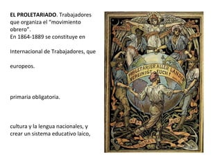 EL PROLETARIADO. Trabajadores
que organiza el “movimiento
obrero”.
En 1864-1889 se constituye en
Internacional de Trabajadores, que
europeos.
primaria obligatoria.
cultura y la lengua nacionales, y
crear un sistema educativo laico,
 