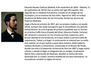 Eduardo Rosales Gallinas (Madrid, 4 de noviembre de 1836 – Madrid, 13Eduardo Rosales Gallinas (Madrid, 4 de noviembre de 1836 – Madrid, 13
de septiembre de 1873)1 fue un pintor del siglo XIX español. Hijode septiembre de 1873)1 fue un pintor del siglo XIX español. Hijo
segundo de un modesto funcionario, estudió en el colegio de lossegundo de un modesto funcionario, estudió en el colegio de los
Escolapios y en el Instituto de San Isidro. Ingresó en 1851 en la RealEscolapios y en el Instituto de San Isidro. Ingresó en 1851 en la Real
Academia de Bellas Artes de San Fernando, donde fue alumno deAcademia de Bellas Artes de San Fernando, donde fue alumno de
Federico Madrazo.Federico Madrazo.
Llegó a Roma en octubre de 1857, por sus propios medios y sin ayudaLlegó a Roma en octubre de 1857, por sus propios medios y sin ayuda
oficial, aunque más tarde conseguiría que le concedieran una pensiónoficial, aunque más tarde conseguiría que le concedieran una pensión
extraordinaria. Se unió al grupo de pintores españoles que se reuníanextraordinaria. Se unió al grupo de pintores españoles que se reunían
en el Antico Caffè Greco (Casado del Alisal, Dióscoro Puebla, Fortuny).en el Antico Caffè Greco (Casado del Alisal, Dióscoro Puebla, Fortuny).
Allí comenzó a asociarse con los círculos puristas nazarenos, peroAllí comenzó a asociarse con los círculos puristas nazarenos, pero
pronto abandonó esa tendencia, en la que realizó su primera obra depronto abandonó esa tendencia, en la que realizó su primera obra de
importancia, Tobías y el ángel. A continuación se interesó por un estiloimportancia, Tobías y el ángel. A continuación se interesó por un estilo
más realista, en el que realizó su gran obra maestra, Doña Isabel lamás realista, en el que realizó su gran obra maestra, Doña Isabel la
Católica dictando su testamento, conservada en el Museo del Prado.Católica dictando su testamento, conservada en el Museo del Prado.
Acudió con ella a la Exposición Universal de París de 1867 y luego volvióAcudió con ella a la Exposición Universal de París de 1867 y luego volvió
a Roma, a donde le llegó un telegrama de sus amigos, el paisajistaa Roma, a donde le llegó un telegrama de sus amigos, el paisajista
Martín Rico y Raimundo de Madrazo, dándole la noticia del éxitoMartín Rico y Raimundo de Madrazo, dándole la noticia del éxito
alcanzado por su cuadro: primera medalla de oro para extranjeros. Lealcanzado por su cuadro: primera medalla de oro para extranjeros. Le
concedieron también la Legión de honor.concedieron también la Legión de honor.
 
