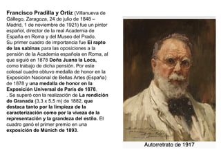 Francisco Pradilla y Ortiz (Villanueva de
Gállego, Zaragoza, 24 de julio de 1848 –
Madrid, 1 de noviembre de 1921) fue un pintor
español, director de la real Academia de
España en Roma y del Museo del Prado.
Su primer cuadro de importancia fue El rapto
de las sabinas para las oposiciones a la
pensión de la Academia española en Roma, al
que siguió en 1878 Doña Juana la Loca,
como trabajo de dicha pensión. Por este
colosal cuadro obtuvo medalla de honor en la
Exposición Nacional de Bellas Artes (España)
de 1878 y una medalla de honor en la
Exposición Universal de París de 1878.
. Se superó con la realización de La rendición
de Granada (3,3 x 5,5 m) de 1882, que
destaca tanto por la limpieza de la
caracterización como por la viveza de la
representación y la grandeza del estilo. El
cuadro ganó el primer premio en una
exposición de Múnich de 1893.
 