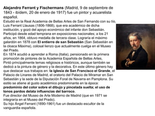 Alejandro Ferrant y Fischermans (Madrid, 9 de septiembre de
1843 - ibídem, 20 de enero de 1917) fue un pintor y acuarelista
español.
Estudió en la Real Academia de Bellas Artes de San Fernando con su tío,
Luis Ferrant Llausas (1806-1868), que era académico de dicha
institución, y gozó del apoyo económico del infante don Sebastián.
Participó desde edad temprana en exposiciones nacionales; a los 21
años, en 1864, obtuvo medalla de tercera clase. Lograría el máximo
galardón en 1878 con El entierro de san Sebastián (San Sebastián en
la cloaca Máxima), colosal lienzo que actualmente cuelga en el Museo
del Prado.
En 1874 acudió a aprender a Roma (Italia), pensionado en la primera
promoción de pintores de la Academia Española de Bellas Artes,
Pintó principalmente temas religiosos e históricos, aunque también se
dedicó a la pintura de género y la decorativa. En este último género hay
que destacar sus trabajos en: la iglesia de San Francisco el Grande, el
Palacio de Linares de Madrid, el oratorio del Palacio de Miramar en San
Sebastián y la sede de la Diputación Foral de Navarra en Pamplona. Su
estilo se atiene al gusto académico predominante en la época:
predominio del color sobre el dibujo y pincelada suelta; el uso de
tonos pardos delata influencias del barroco.
Fue director del Museo de Arte Moderno de Madrid (que en 1971 se
integraría en el Museo del Prado).
Su hijo Ángel Ferrant (1890-1961) fue un destacado escultor de la
vanguardia española.
 