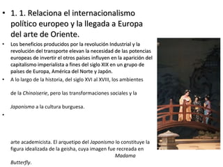 • 1. 1. Relaciona el internacionalismo1. 1. Relaciona el internacionalismo
político europeo y la llegada a Europapolítico europeo y la llegada a Europa
del arte de Oriente.del arte de Oriente.
• Los beneficios producidos por la revolución Industrial y laLos beneficios producidos por la revolución Industrial y la
revolución del transporte elevan la necesidad de las potenciasrevolución del transporte elevan la necesidad de las potencias
europeas de invertir el otros países influyen en la aparición deleuropeas de invertir el otros países influyen en la aparición del
capitalismo imperialista a fines del siglo XIX en un grupo decapitalismo imperialista a fines del siglo XIX en un grupo de
países de Europa, América del Norte y Japón.países de Europa, América del Norte y Japón.
• A lo largo de la historia, del siglo XVI al XVIII, los ambientes
de la Chinoiserie, pero las transformaciones sociales y la
Japonismo a la cultura burguesa.
•
arte academicista. El arquetipo del Japonismo lo constituye la
figura idealizada de la geisha, cuya imagen fue recreada en
Madama
Butterfly.
 