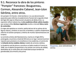 9.1. Reconoce la obra de los pintores9.1. Reconoce la obra de los pintores
"Pompier" franceses: Bouguereau,"Pompier" franceses: Bouguereau,
Cormon, Alexandre Cabanel, Jean-LéonCormon, Alexandre Cabanel, Jean-Léon
Gérôme, entre otros.Gérôme, entre otros.
Art pompier ( lit.francés: «Arte bombero» ) es una denominaciónArt pompier ( lit.francés: «Arte bombero» ) es una denominación
peyorativa para referirse al academicismo francés de la segunda mitadpeyorativa para referirse al academicismo francés de la segunda mitad
del Siglo XIX, bajo la influencia de la Academia de Bellas Artes. Ladel Siglo XIX, bajo la influencia de la Academia de Bellas Artes. La
expresión refiere todavía hoy alexpresión refiere todavía hoy al arte académico oficial, adicto al poderarte académico oficial, adicto al poder,,
que aunque utilizaque aunque utiliza técnicas magistralestécnicas magistrales resulta a menudoresulta a menudo falso y vacíofalso y vacío
de contenidosde contenidos..
El origen del apelativo es incierto: podría derivar de los yelmos de lasEl origen del apelativo es incierto: podría derivar de los yelmos de las
figuras clásicas, similares al casco de un bombero; o podría simplementefiguras clásicas, similares al casco de un bombero; o podría simplemente
referirse al carácter pomposo y retórico de muchas representaciones dereferirse al carácter pomposo y retórico de muchas representaciones de
la época.la época.
La corriente artística del Neoclasicismo, inserta en el Siglo XVIII yLa corriente artística del Neoclasicismo, inserta en el Siglo XVIII y
prolongada a la primera mitad del XIX tenía en el rigor racional el primerprolongada a la primera mitad del XIX tenía en el rigor racional el primer
requisito para prestarse a la enseñanza en las academias, el camino derequisito para prestarse a la enseñanza en las academias, el camino de
lala imitación de los modelos clásicosimitación de los modelos clásicos modelo de armonía y belleza.modelo de armonía y belleza.
La Academia real de pintura y escultura se había creado en Francia enLa Academia real de pintura y escultura se había creado en Francia en
1648, con el objetivo de garantizar a los artistas una norma de calidad,1648, con el objetivo de garantizar a los artistas una norma de calidad,
dotándolos de un estilo pleno de simplicidad aunque también dedotándolos de un estilo pleno de simplicidad aunque también de
grandiosidad, de armonía y de purezagrandiosidad, de armonía y de pureza
 