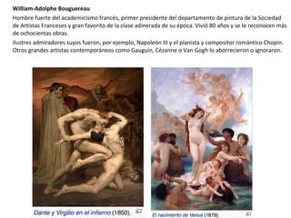 William-Adolphe Bouguereau
Hombre fuerte del academicismo francés, primer presidente del departamento de pintura de la Sociedad
de Artistas Franceses y gran favorito de la clase adinerada de su época. Vivió 80 años y se le reconocen más
de ochocientas obras.
Ilustres admiradores suyos fueron, por ejemplo, Napoleón III y el pianista y compositor romántico Chopin.
Otros grandes artistas contemporáneos como Gauguin, Cézanne o Van Gogh lo aborrecieron o ignoraron.
 