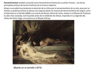 Fernand Cormon también conocido como Fernand-Anne Piestre,fue un pintor francés, uno de los
principales pintores de temas históricos de la Francia moderna.
Atrajo a una edad muy temprana la atención de la crítica por el sensacionalismo de su arte, pues por un
tiempo su poderoso pincel se detuvo con especial placer en escenas de derramamiento de sangre, como
el Asesinato en el Serallo (1868) y La muerte de Ravara, Reina de Lanka, ambas en el Museo de Toulouse.
Su obra más conocida, Caín huyendo antes de la maldición de Jehová, inspirada en La Légende des
siècles de Victor Hugo, se conserva en el Musée d'Orsay.
Muerte en el serrallo (1874)
 