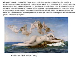 Alexandre Cabanel Pintor de historia, de género y retratista, su obra evolucionó con los años hacia
temas románticos, tales como Albaydé, inspirado en un poema de Orientales de Victor Hugo. Su obra fue
especialmente conocida y reclamada por los coleccionistas internacionales y por las instituciones, y fue
uno de los artistas preferidos de los emperadores Napoleón III y Eugenia de Montijo. Artista contrario al
Naturalismo y al Impresionismo, y en particular enemigo de Édouard Manet, fue criticado a su vez por
Émile Zola y los naturalistas, así como por todos aquellos que defendían la emergencia de un arte menos
galante y más social y exigente.
El nacimiento de Venus (1863)
 