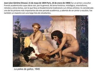 Jean-Léon Gérôme (Vesoul, 11 de mayo de 1824-París, 10 de enero de 1904) fue un pintor y escultor
francés academicista cuyas obras son, por lo general, de tema histórico, mitológico, orientalismo,
retratos y otros temas, con lo que lleva al Academicismo tradicional a un clímax artístico. Es considerado
uno de los pintores más importantes de este período académico, y además de ser pintor y escultor, fue
también un maestro con una larga lista de estudiantes.
La pelea de gallos, 1846
 