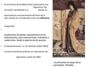 • En el terreno de las Bellas Artes, apreciamos una
Japonismo. Por
una parte, atendiendo a su puede ser
preocuparnos necesariamente del tema de la
obra, puede ser considerado como una influencia
vanguardia.
•
ampliamente estudiada, especialmente en losampliamente estudiada, especialmente en los
impresionistas, post-impresionistas, simbolistas yimpresionistas, post-impresionistas, simbolistas y
modernistas. Desde la apertura de los puertosmodernistas. Desde la apertura de los puertos
• El norteamericano J. A. M. Whistler (1834-1903),
uno de los primeros pintores en representar con
Japonismo a partir de 1864
La princesse du pays de la
porcelaine, Whistler
 