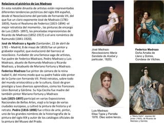 Relaciona el pictórico de Los MadrazoRelaciona el pictórico de Los Madrazo
En esta notable dinastía de artistas están representadas
diferentes tendencias pictóricas del siglo XIX español,
desde el Neoclasicismo del periodo de Fernando VII, del
que fue un claro exponente José de Madrazo (1781-
1859), hasta el Realismo de Federico (1815-1894) -el
mejor retratista del momento-, las pinturas de encargo
de Luis (1825- 1897), las pinceladas impresionistas de
Ricardo de Madrazo (1852-1917) o el aire romántico de
Raimundo (1841-1920).
José de Madrazo y Agudo (Santander, 22 de abril de
1781 – Madrid, 8 de mayo de 1859) fue un pintor y
grabador español, que evolucionó del barroco al
neoclásico. Fundador de una famosa saga de artistas,
fue padre de Federico Madrazo, Pedro Madrazo y Luis
Madrazo, abuelo de Raimundo Madrazo y Ricardo
Madrazo, y bisabuelo de Mariano Fortuny y Madrazo.
Federico Madrazo fue pintor de cámara de la reina
Isabel II, del mismo modo que su padre había sido pintor
de la Corte con Fernando VII. Pintó retratos, sobre todo
del mundo aristocrático y de la cultura, Gozó de gran
prestigio y tuvo diversos aprendices, como los franceses
Léon Bonnat y Gérôme. Su hija Cecilia fue madre del
también pintor Mariano Fortuny y Madrazo
Luís (1825-1897) participó en varias Exposiciones
Nacionales de Bellas Artes, viajó a lo largo de varias
ciudades europeas, y cultivó la pintura de historia y el
retrato. Pedro (1816-1898) fue crítico de arte, pintor,
uno de los grandes nombres de la historiografía de la
pintura del siglo XIX y autor de los catálogos oficiales de
la pintura del Museo del Prado.
José Madrazo
Neoclasicismo María
Sandalia de Acebal y
particular, 1820).
Federico Madrazo
Doña Amalia de
Llano y Dotres,
Condesa de Vilches.
Luis Madrazo
Elisa Tapia y Parrella
1876. Óleo sobre lienzo, y “María Hahn”, esposa del
pintor (1905), de Ricardo de
Madrazo y Garreta.
 