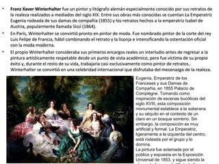• Franz Xaver WinterhalterFranz Xaver Winterhalter fue un pintor y litógrafo alemán especialmente conocido por sus retratos defue un pintor y litógrafo alemán especialmente conocido por sus retratos de
la realeza realizados a mediados del siglo XIX. Entre sus obras más conocidas se cuentan La Emperatrizla realeza realizados a mediados del siglo XIX. Entre sus obras más conocidas se cuentan La Emperatriz
Eugenia rodeada de sus damas de compañía (1855) y los retratos hechos a la emperatriz Isabel deEugenia rodeada de sus damas de compañía (1855) y los retratos hechos a la emperatriz Isabel de
Austria, popularmente llamada Sissí (1864).Austria, popularmente llamada Sissí (1864).
• En París, Winterhalter se convirtió pronto en pintor de moda. Fue nombrado pintor de la corte del reyEn París, Winterhalter se convirtió pronto en pintor de moda. Fue nombrado pintor de la corte del rey
Luis Felipe de Francia, hábil combinando el retrato y la lisonja e intensificando la ostentación oficialLuis Felipe de Francia, hábil combinando el retrato y la lisonja e intensificando la ostentación oficial
con la moda moderna.con la moda moderna.
• El propio Winterhalter consideraba sus primeros encargos reales un interludio antes de regresar a laEl propio Winterhalter consideraba sus primeros encargos reales un interludio antes de regresar a la
pintura artísticamente respetable desde un punto de vista académico, pero fue víctima de su propiopintura artísticamente respetable desde un punto de vista académico, pero fue víctima de su propio
éxito y, durante el resto de su vida, trabajaría casi exclusivamente como pintor de retratos..éxito y, durante el resto de su vida, trabajaría casi exclusivamente como pintor de retratos..
Winterhalter se convirtió en una celebridad internacional que disfrutaba del mecenazgo de la realeza.Winterhalter se convirtió en una celebridad internacional que disfrutaba del mecenazgo de la realeza.
Eugenia, Emperatriz de los
Franceses y sus Damas de
Compañia, en 1855 Palacio de
Compiègne. Tomando como
inspiración de escenas bucólicas del
siglo XVIII, esta composición
monumental establece a la soberana
y su séquito en el contexto de un
claro en un bosque sombrío. Sin
embargo, la composición es muy
artificial y formal. La Emperatriz,
ligeramente a la izquierda del centro,
está rodeada por el grupo y lo
domina.
La pintura fue aclamada por el
público y expuesta en la Exposición
Universal de 1853, y sigue siendo la
 
