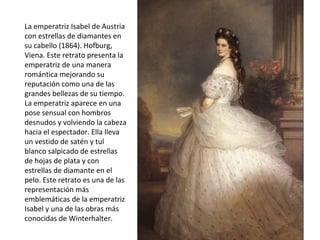 La emperatriz Isabel de Austria
con estrellas de diamantes en
su cabello (1864). Hofburg,
Viena. Este retrato presenta la
emperatriz de una manera
romántica mejorando su
reputación como una de las
grandes bellezas de su tiempo.
La emperatriz aparece en una
pose sensual con hombros
desnudos y volviendo la cabeza
hacia el espectador. Ella lleva
un vestido de satén y tul
blanco salpicado de estrellas
de hojas de plata y con
estrellas de diamante en el
pelo. Este retrato es una de las
representación más
emblemáticas de la emperatriz
Isabel y una de las obras más
conocidas de Winterhalter.
 