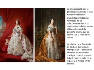 La Reina Isabel II con la
princesa de Asturias - Franz
Xavier Winterhalter
Uno de los retratos más
hermosos de las
colecciones reales. A la
majestad de la Reina se une
el toque tierno de la
pequeña Infanta que se
asoma tras la falta de su
madre.
La Infanta Luisa Fernanda
de Borbón, duquesa de
Montpensier - Federico de
Madrazo y Kuntz Nadie
consigue como él el aunar
la belleza del retrato en sí,
la pose y la nitidez en los
detalles.
 