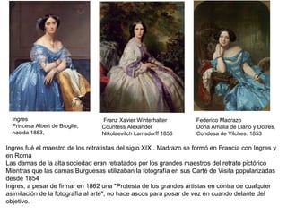 Ingres
Princesa Albert de Broglie,
nacida 1853,
Franz Xavier Winterhalter
Countess Alexander
Nikolaevitch Lamsdorff 1858
Federico Madrazo
Doña Amalia de Llano y Dotres,
Condesa de Vilches. 1853
Ingres fué el maestro de los retratistas del siglo XIX . Madrazo se formó en Francia con Ingres y
en Roma
Las damas de la alta sociedad eran retratados por los grandes maestros del retrato pictórico
Mientras que las damas Burguesas utilizaban la fotografía en sus Carté de Visita popularizadas
desde 1854
Ingres, a pesar de firmar en 1862 una "Protesta de los grandes artistas en contra de cualquier
asimilación de la fotografía al arte", no hace ascos para posar de vez en cuando delante del
objetivo.
 
