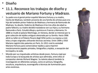 • DiseñoDiseño
• 11.1. Reconoce los trabajos de diseño y11.1. Reconoce los trabajos de diseño y
vestuario de Mariano Fortuny y Madrazo.vestuario de Mariano Fortuny y Madrazo.
• Su padre era el genial pintor español Mariano Fortuny y su madre,Su padre era el genial pintor español Mariano Fortuny y su madre,
Cecilia de Madrazo, también provenía de una familia de artistas pues eraCecilia de Madrazo, también provenía de una familia de artistas pues era
hija del también pintor Federico de Madrazo y hermana de Raimundo dehija del también pintor Federico de Madrazo y hermana de Raimundo de
Madrazo. Su abuelo, Federico de Madrazo A los tres años de edad suMadrazo. Su abuelo, Federico de Madrazo A los tres años de edad su
padre falleció y su madre decidió trasladarse con sus hijos y su hermanopadre falleció y su madre decidió trasladarse con sus hijos y su hermano
Raimundo a París. Estudió dibujo y química en Francia y Alemania. EnRaimundo a París. Estudió dibujo y química en Francia y Alemania. En
1888 se mudó al palacio Martinego, en Venecia, donde se interesó por la1888 se mudó al palacio Martinego, en Venecia, donde se interesó por la
gran colección de tejidos antiguos atesorada por su familia. Hacia 1906gran colección de tejidos antiguos atesorada por su familia. Hacia 1906
abrió su taller en el Palacio Pesaro degli Orfei junto a su esposa y creóabrió su taller en el Palacio Pesaro degli Orfei junto a su esposa y creó
telas y trajes originales utilizando técnicas secretas. Entre 1909 y 1910telas y trajes originales utilizando técnicas secretas. Entre 1909 y 1910
Mariano registró dos patentes en París. En 1911 creó la sociedadMariano registró dos patentes en París. En 1911 creó la sociedad
Mariano Fortuny para comercializar tejidos y para imprimirMariano Fortuny para comercializar tejidos y para imprimir
mecánicamente papeles pintados, fotografías y tejidos, a excepción delmecánicamente papeles pintados, fotografías y tejidos, a excepción del
terciopelo y la seda.terciopelo y la seda.
• Movido por sus inquietudes artísticas desde joven, Fortuny viajó porMovido por sus inquietudes artísticas desde joven, Fortuny viajó por
toda Europa a la búsqueda de artistas que admiraba, entre ellos eltoda Europa a la búsqueda de artistas que admiraba, entre ellos el
compositor alemán Richard Wagner. Su talento abarcó también lacompositor alemán Richard Wagner. Su talento abarcó también la
investigación en diferentes campos, como en pintura, fotografía,investigación en diferentes campos, como en pintura, fotografía,
escultura, arquitectura, escenografía o técnicas de iluminación paraescultura, arquitectura, escenografía o técnicas de iluminación para
artes escénicas.artes escénicas.
 