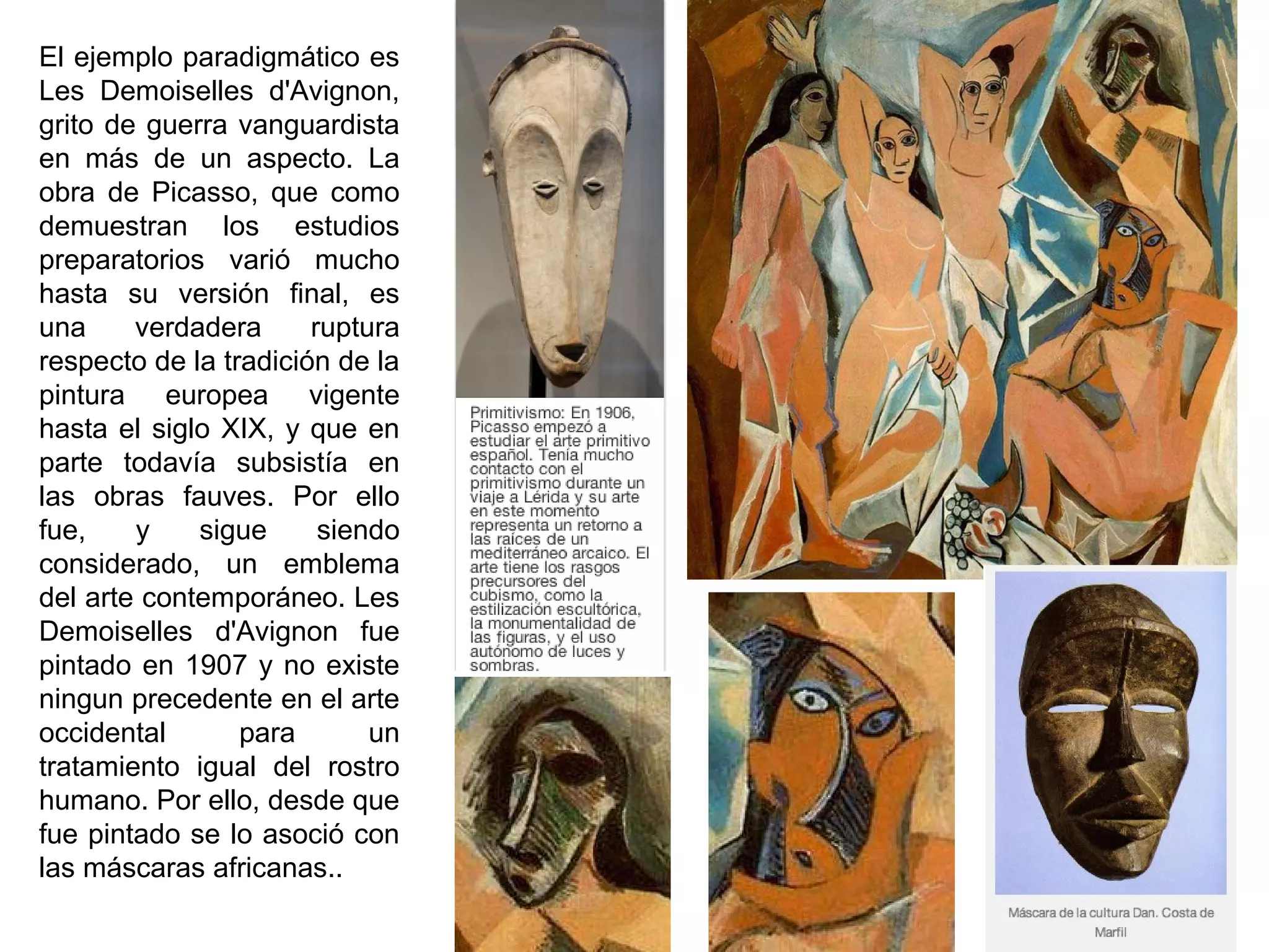 El ejemplo paradigmático es
Les Demoiselles d'Avignon,
grito de guerra vanguardista
en más de un aspecto. La
obra de Picasso, que como
demuestran los estudios
preparatorios varió mucho
hasta su versión final, es
una verdadera ruptura
respecto de la tradición de la
pintura europea vigente
hasta el siglo XIX, y que en
parte todavía subsistía en
las obras fauves. Por ello
fue, y sigue siendo
considerado, un emblema
del arte contemporáneo. Les
Demoiselles d'Avignon fue
pintado en 1907 y no existe
ningun precedente en el arte
occidental para un
tratamiento igual del rostro
humano. Por ello, desde que
fue pintado se lo asoció con
las máscaras africanas..
 