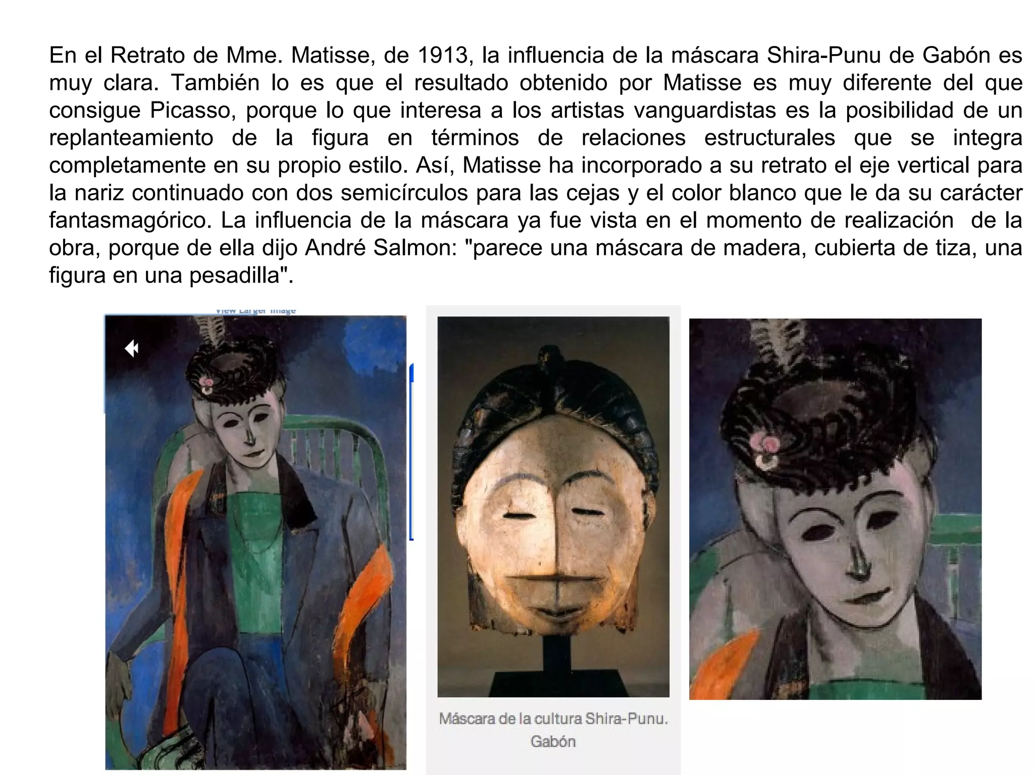 En el Retrato de Mme. Matisse, de 1913, la influencia de la máscara Shira-Punu de Gabón es
muy clara. También lo es que el resultado obtenido por Matisse es muy diferente del que
consigue Picasso, porque lo que interesa a los artistas vanguardistas es la posibilidad de un
replanteamiento de la figura en términos de relaciones estructurales que se integra
completamente en su propio estilo. Así, Matisse ha incorporado a su retrato el eje vertical para
la nariz continuado con dos semicírculos para las cejas y el color blanco que le da su carácter
fantasmagórico. La influencia de la máscara ya fue vista en el momento de realización de la
obra, porque de ella dijo André Salmon: "parece una máscara de madera, cubierta de tiza, una
figura en una pesadilla".
 