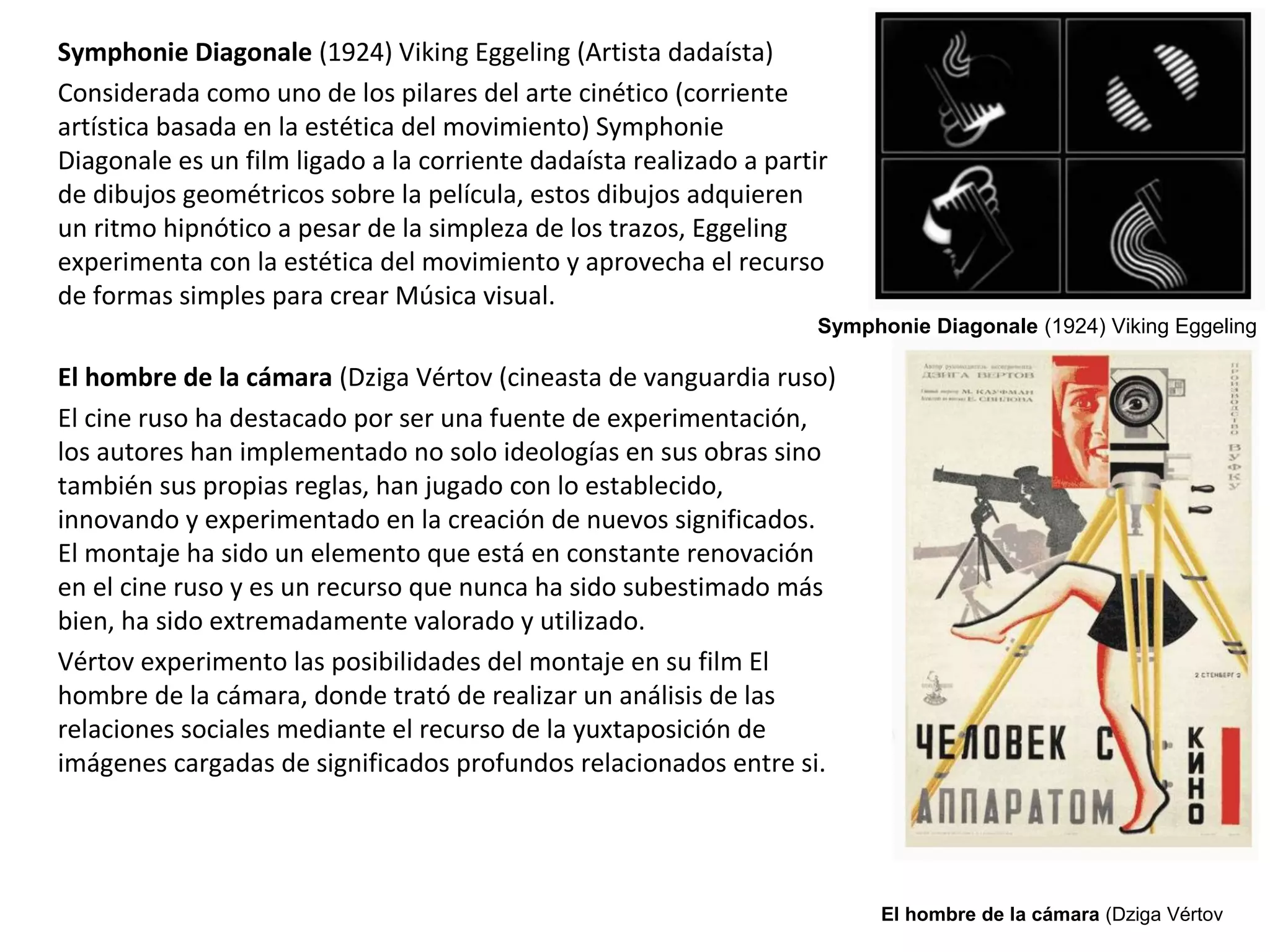 Symphonie Diagonale (1924) Viking Eggeling (Artista dadaísta)
Considerada como uno de los pilares del arte cinético (corriente
artística basada en la estética del movimiento) Symphonie
Diagonale es un film ligado a la corriente dadaísta realizado a partir
de dibujos geométricos sobre la película, estos dibujos adquieren
un ritmo hipnótico a pesar de la simpleza de los trazos, Eggeling
experimenta con la estética del movimiento y aprovecha el recurso
de formas simples para crear Música visual.
El hombre de la cámara (Dziga Vértov (cineasta de vanguardia ruso)
El cine ruso ha destacado por ser una fuente de experimentación,
los autores han implementado no solo ideologías en sus obras sino
también sus propias reglas, han jugado con lo establecido,
innovando y experimentado en la creación de nuevos significados.
El montaje ha sido un elemento que está en constante renovación
en el cine ruso y es un recurso que nunca ha sido subestimado más
bien, ha sido extremadamente valorado y utilizado.
Vértov experimento las posibilidades del montaje en su film El
hombre de la cámara, donde trató de realizar un análisis de las
relaciones sociales mediante el recurso de la yuxtaposición de
imágenes cargadas de significados profundos relacionados entre si.
El hombre de la cámara (Dziga Vértov
Symphonie Diagonale (1924) Viking Eggeling
 