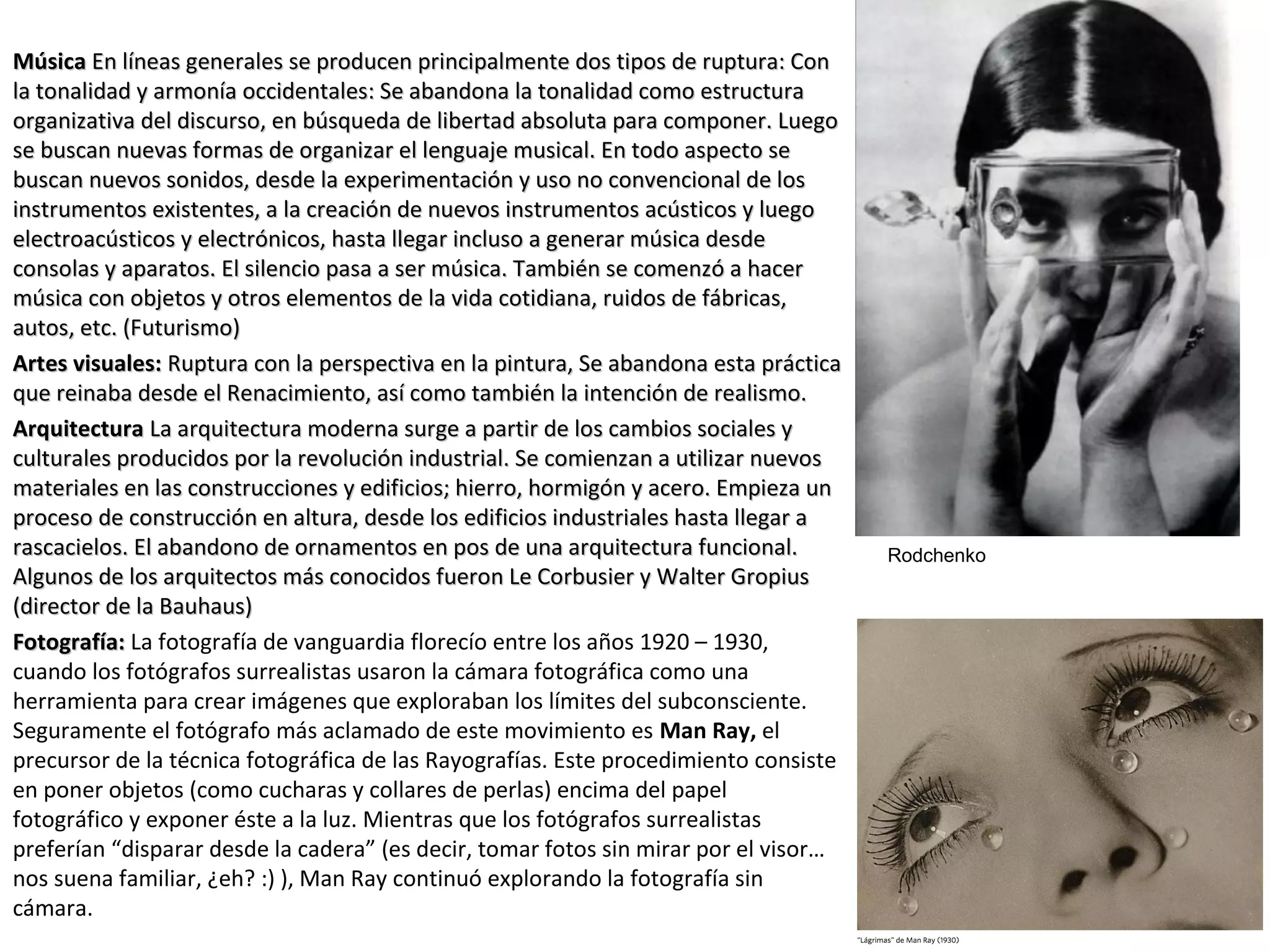 MúsicaMúsica En líneas generales se producen principalmente dos tipos de ruptura: ConEn líneas generales se producen principalmente dos tipos de ruptura: Con
la tonalidad y armonía occidentales: Se abandona la tonalidad como estructurala tonalidad y armonía occidentales: Se abandona la tonalidad como estructura
organizativa del discurso, en búsqueda de libertad absoluta para componer. Luegoorganizativa del discurso, en búsqueda de libertad absoluta para componer. Luego
se buscan nuevas formas de organizar el lenguaje musical. En todo aspecto sese buscan nuevas formas de organizar el lenguaje musical. En todo aspecto se
buscan nuevos sonidos, desde la experimentación y uso no convencional de losbuscan nuevos sonidos, desde la experimentación y uso no convencional de los
instrumentos existentes, a la creación de nuevos instrumentos acústicos y luegoinstrumentos existentes, a la creación de nuevos instrumentos acústicos y luego
electroacústicos y electrónicos, hasta llegar incluso a generar música desdeelectroacústicos y electrónicos, hasta llegar incluso a generar música desde
consolas y aparatos. El silencio pasa a ser música. También se comenzó a hacerconsolas y aparatos. El silencio pasa a ser música. También se comenzó a hacer
música con objetos y otros elementos de la vida cotidiana, ruidos de fábricas,música con objetos y otros elementos de la vida cotidiana, ruidos de fábricas,
autos, etc. (Futurismo)autos, etc. (Futurismo)
Artes visuales:Artes visuales: Ruptura con la perspectiva en la pintura, Se abandona esta prácticaRuptura con la perspectiva en la pintura, Se abandona esta práctica
que reinaba desde el Renacimiento, así como también la intención de realismo.que reinaba desde el Renacimiento, así como también la intención de realismo.
ArquitecturaArquitectura La arquitectura moderna surge a partir de los cambios sociales yLa arquitectura moderna surge a partir de los cambios sociales y
culturales producidos por la revolución industrial. Se comienzan a utilizar nuevosculturales producidos por la revolución industrial. Se comienzan a utilizar nuevos
materiales en las construcciones y edificios; hierro, hormigón y acero. Empieza unmateriales en las construcciones y edificios; hierro, hormigón y acero. Empieza un
proceso de construcción en altura, desde los edificios industriales hasta llegar aproceso de construcción en altura, desde los edificios industriales hasta llegar a
rascacielos. El abandono de ornamentos en pos de una arquitectura funcional.rascacielos. El abandono de ornamentos en pos de una arquitectura funcional.
Algunos de los arquitectos más conocidos fueron Le Corbusier y Walter GropiusAlgunos de los arquitectos más conocidos fueron Le Corbusier y Walter Gropius
(director de la Bauhaus)(director de la Bauhaus)
Fotografía:Fotografía: La fotografía de vanguardia florecío entre los años 1920 – 1930,
cuando los fotógrafos surrealistas usaron la cámara fotográfica como una
herramienta para crear imágenes que exploraban los límites del subconsciente.
Seguramente el fotógrafo más aclamado de este movimiento es Man Ray, el
precursor de la técnica fotográfica de las Rayografías. Este procedimiento consiste
en poner objetos (como cucharas y collares de perlas) encima del papel
fotográfico y exponer éste a la luz. Mientras que los fotógrafos surrealistas
preferían “disparar desde la cadera” (es decir, tomar fotos sin mirar por el visor…
nos suena familiar, ¿eh? :) ), Man Ray continuó explorando la fotografía sin
cámara.
Rodchenko
 