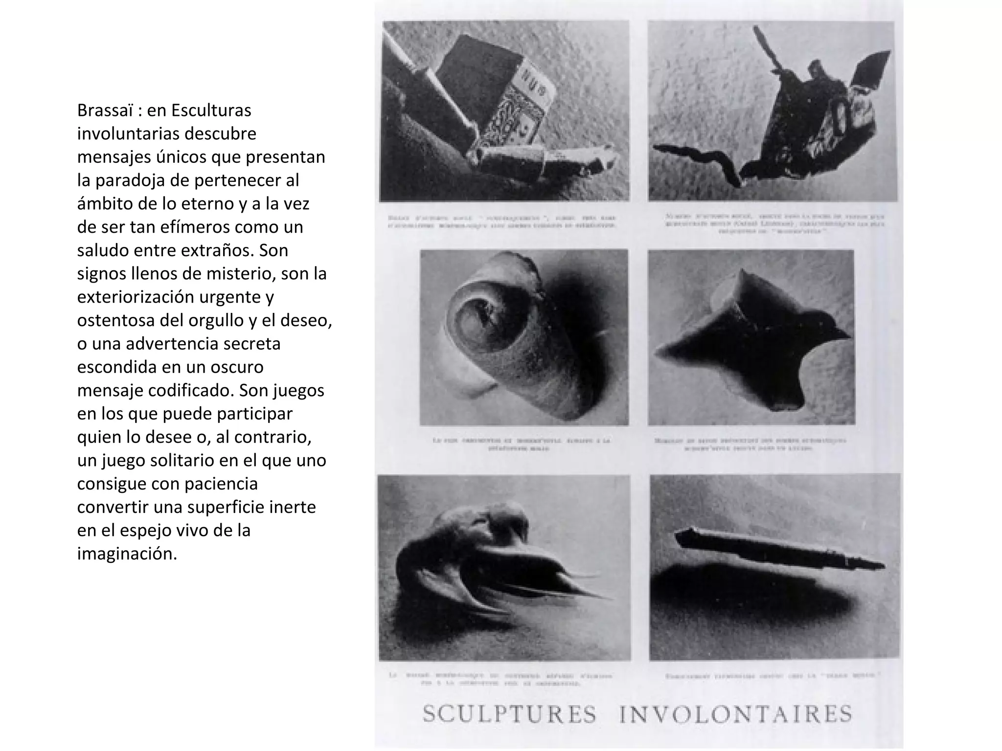 Brassaï : en Esculturas
involuntarias descubre
mensajes únicos que presentan
la paradoja de pertenecer al
ámbito de lo eterno y a la vez
de ser tan efímeros como un
saludo entre extraños. Son
signos llenos de misterio, son la
exteriorización urgente y
ostentosa del orgullo y el deseo,
o una advertencia secreta
escondida en un oscuro
mensaje codificado. Son juegos
en los que puede participar
quien lo desee o, al contrario,
un juego solitario en el que uno
consigue con paciencia
convertir una superficie inerte
en el espejo vivo de la
imaginación.
 