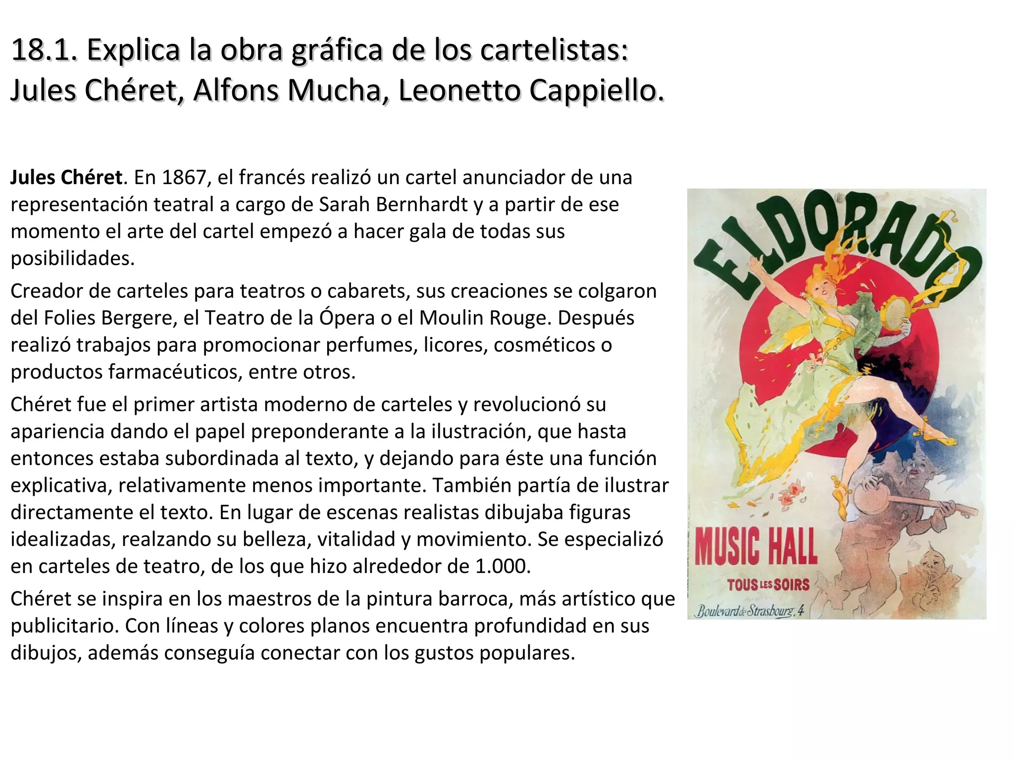 18.1. Explica la obra gráfica de los cartelistas:18.1. Explica la obra gráfica de los cartelistas:
Jules Chéret, Alfons Mucha, Leonetto Cappiello.Jules Chéret, Alfons Mucha, Leonetto Cappiello.
Jules Chéret. En 1867, el francés realizó un cartel anunciador de una
representación teatral a cargo de Sarah Bernhardt y a partir de ese
momento el arte del cartel empezó a hacer gala de todas sus
posibilidades.
Creador de carteles para teatros o cabarets, sus creaciones se colgaron
del Folies Bergere, el Teatro de la Ópera o el Moulin Rouge. Después
realizó trabajos para promocionar perfumes, licores, cosméticos o
productos farmacéuticos, entre otros.
Chéret fue el primer artista moderno de carteles y revolucionó su
apariencia dando el papel preponderante a la ilustración, que hasta
entonces estaba subordinada al texto, y dejando para éste una función
explicativa, relativamente menos importante. También partía de ilustrar
directamente el texto. En lugar de escenas realistas dibujaba figuras
idealizadas, realzando su belleza, vitalidad y movimiento. Se especializó
en carteles de teatro, de los que hizo alrededor de 1.000.
Chéret se inspira en los maestros de la pintura barroca, más artístico que
publicitario. Con líneas y colores planos encuentra profundidad en sus
dibujos, además conseguía conectar con los gustos populares.
 