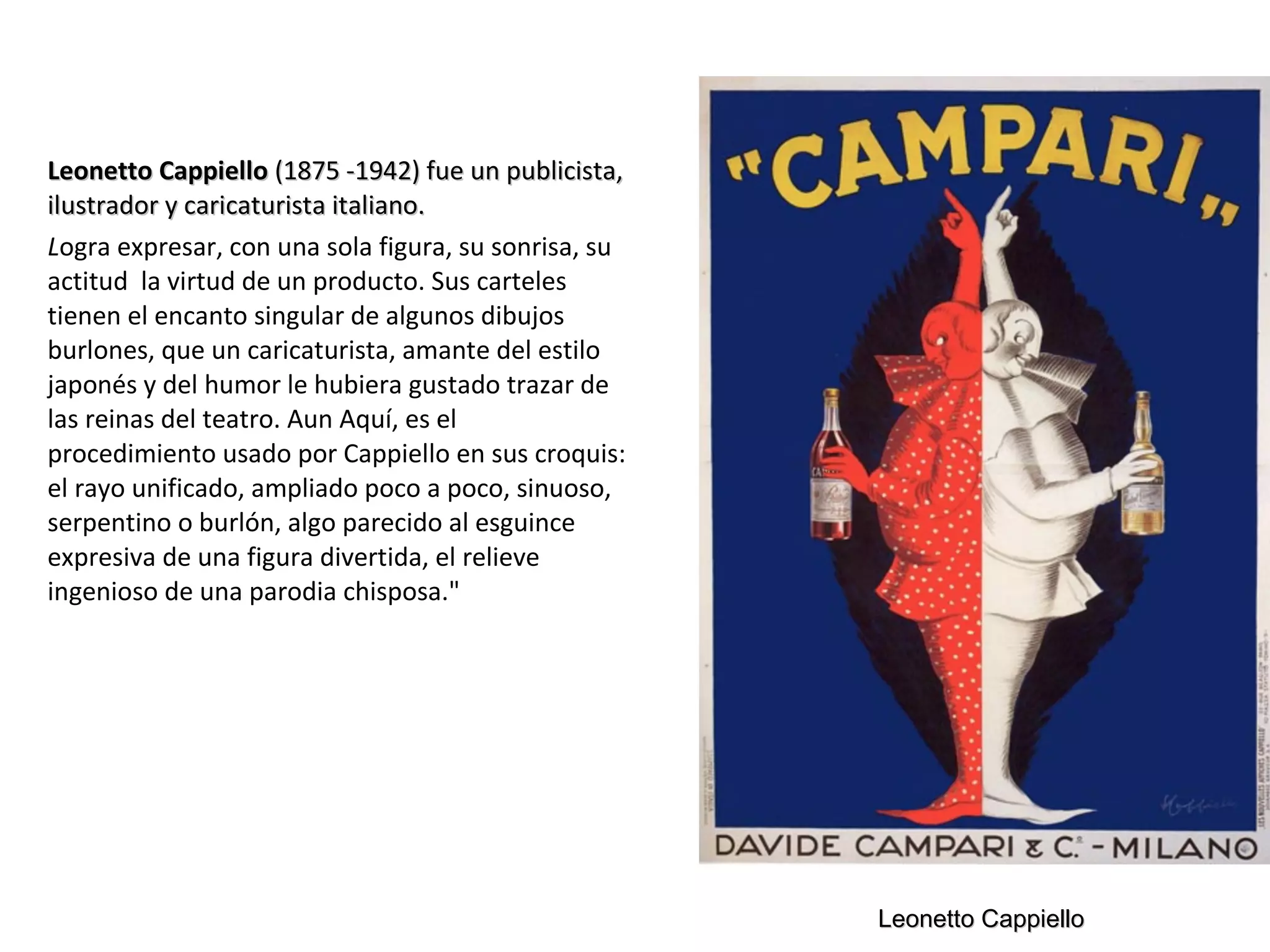 Leonetto CappielloLeonetto Cappiello (1875 -1942) fue un publicista,(1875 -1942) fue un publicista,
ilustrador y caricaturista italiano.ilustrador y caricaturista italiano.
Logra expresar, con una sola figura, su sonrisa, su
actitud la virtud de un producto. Sus carteles
tienen el encanto singular de algunos dibujos
burlones, que un caricaturista, amante del estilo
japonés y del humor le hubiera gustado trazar de
las reinas del teatro. Aun Aquí, es el
procedimiento usado por Cappiello en sus croquis:
el rayo unificado, ampliado poco a poco, sinuoso,
serpentino o burlón, algo parecido al esguince
expresiva de una figura divertida, el relieve
ingenioso de una parodia chisposa."
Leonetto CappielloLeonetto Cappiello
 