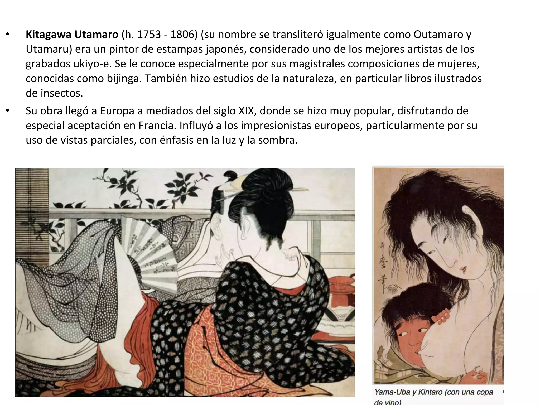 • Kitagawa Utamaro (h. 1753 - 1806) (su nombre se transliteró igualmente como Outamaro y
Utamaru) era un pintor de estampas japonés, considerado uno de los mejores artistas de los
grabados ukiyo-e. Se le conoce especialmente por sus magistrales composiciones de mujeres,
conocidas como bijinga. También hizo estudios de la naturaleza, en particular libros ilustrados
de insectos.
• Su obra llegó a Europa a mediados del siglo XIX, donde se hizo muy popular, disfrutando de
especial aceptación en Francia. Influyó a los impresionistas europeos, particularmente por su
uso de vistas parciales, con énfasis en la luz y la sombra.
 