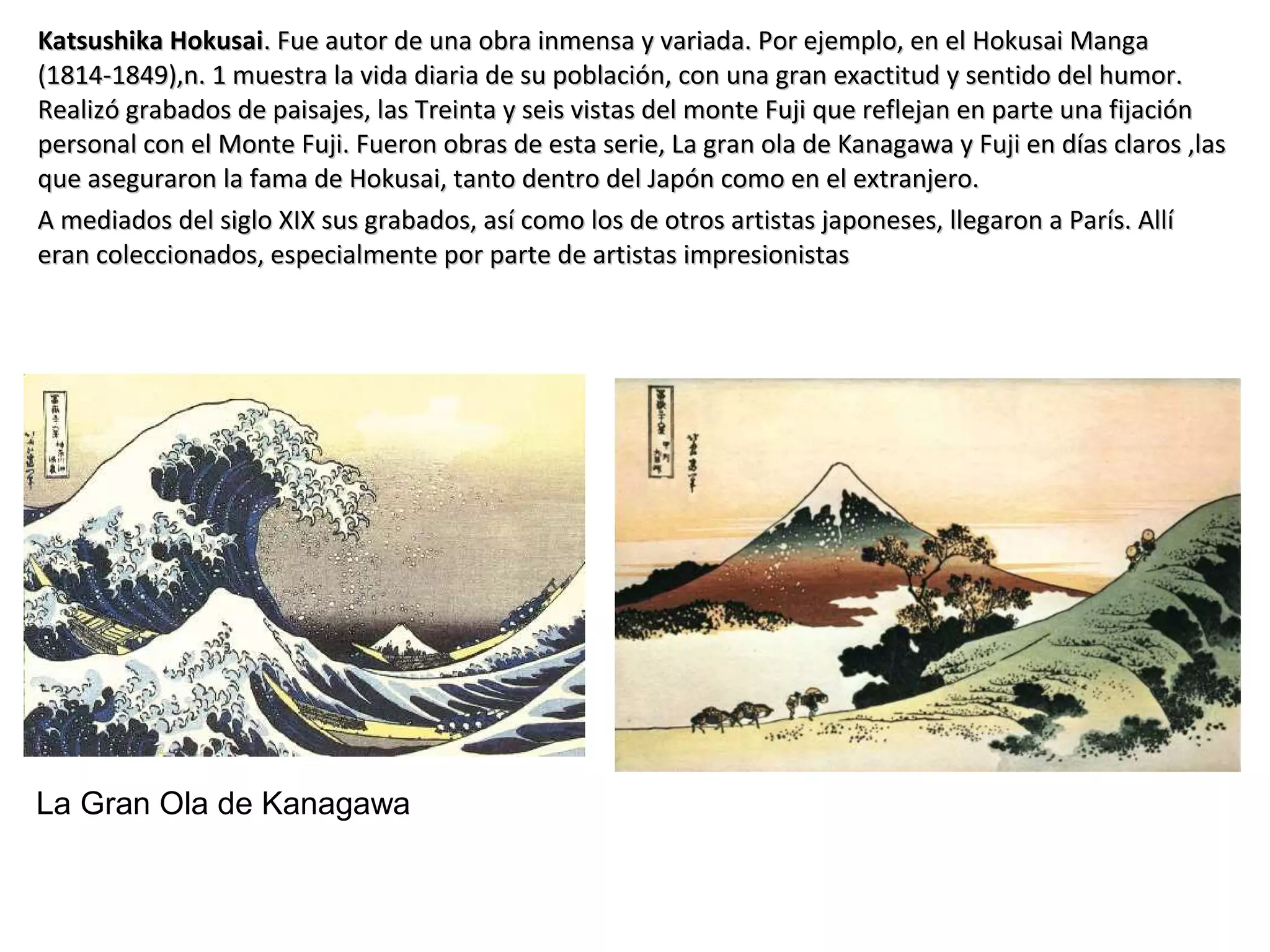 Katsushika HokusaiKatsushika Hokusai. Fue autor de una obra inmensa y variada. Por ejemplo, en el Hokusai Manga. Fue autor de una obra inmensa y variada. Por ejemplo, en el Hokusai Manga
(1814-1849),n. 1 muestra la vida diaria de su población, con una gran exactitud y sentido del humor.(1814-1849),n. 1 muestra la vida diaria de su población, con una gran exactitud y sentido del humor.
Realizó grabados de paisajes, las Treinta y seis vistas del monte Fuji que reflejan en parte una fijaciónRealizó grabados de paisajes, las Treinta y seis vistas del monte Fuji que reflejan en parte una fijación
personal con el Monte Fuji. Fueron obras de esta serie, La gran ola de Kanagawa y Fuji en días claros ,laspersonal con el Monte Fuji. Fueron obras de esta serie, La gran ola de Kanagawa y Fuji en días claros ,las
que aseguraron la fama de Hokusai, tanto dentro del Japón como en el extranjero.que aseguraron la fama de Hokusai, tanto dentro del Japón como en el extranjero.
A mediados del siglo XIX sus grabados, así como los de otros artistas japoneses, llegaron a París. AllíA mediados del siglo XIX sus grabados, así como los de otros artistas japoneses, llegaron a París. Allí
eran coleccionados, especialmente por parte de artistas impresionistaseran coleccionados, especialmente por parte de artistas impresionistas
La Gran Ola de Kanagawa
 