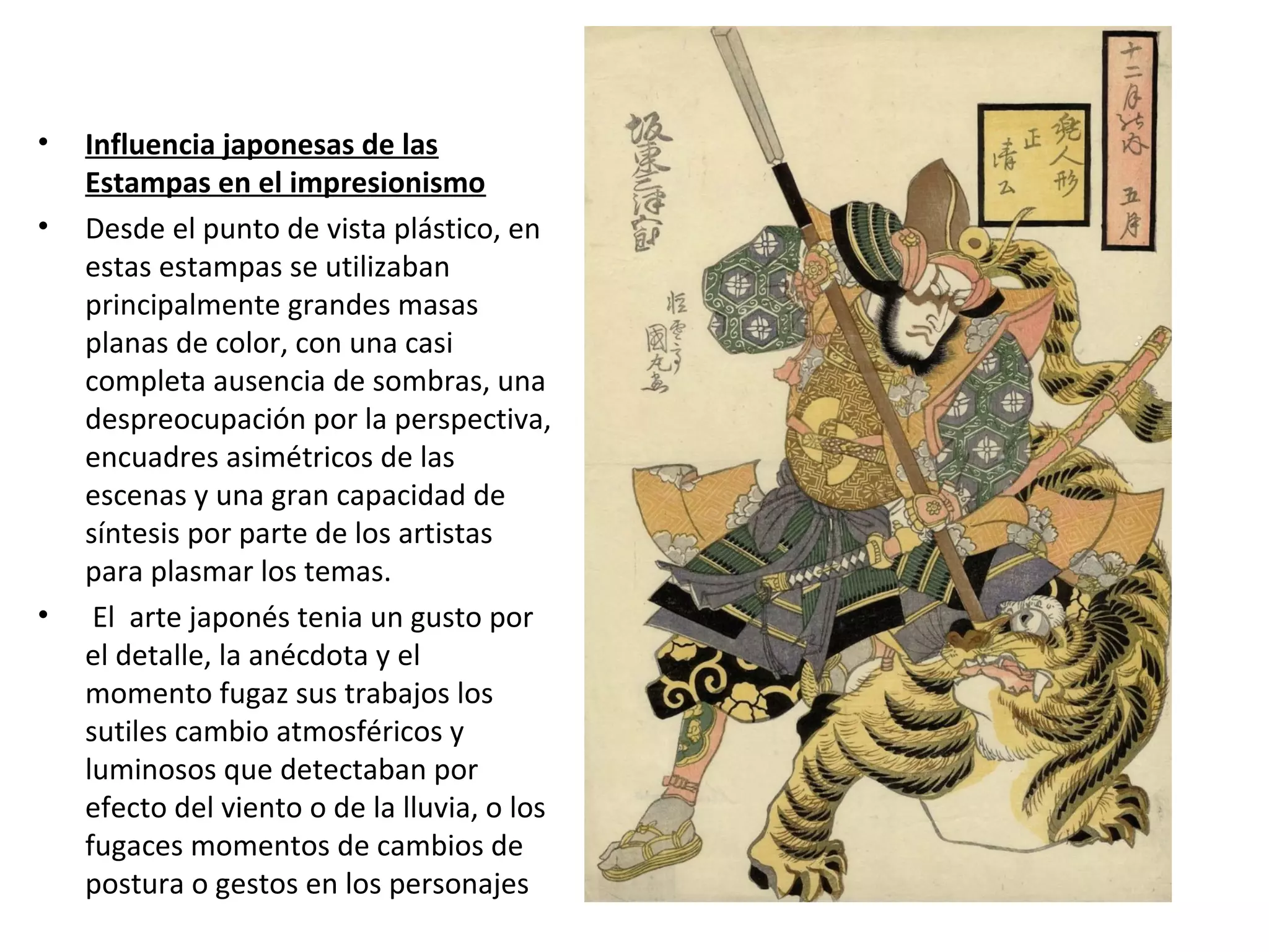 • Influencia japonesas de las
Estampas en el impresionismo
• Desde el punto de vista plástico, en
estas estampas se utilizaban
principalmente grandes masas
planas de color, con una casi
completa ausencia de sombras, una
despreocupación por la perspectiva,
encuadres asimétricos de las
escenas y una gran capacidad de
síntesis por parte de los artistas
para plasmar los temas.
• El arte japonés tenia un gusto por
el detalle, la anécdota y el
momento fugaz sus trabajos los
sutiles cambio atmosféricos y
luminosos que detectaban por
efecto del viento o de la lluvia, o los
fugaces momentos de cambios de
postura o gestos en los personajes
 
