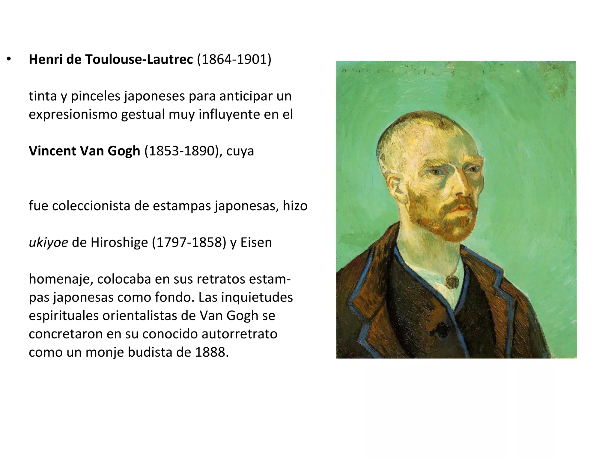 • Henri de Toulouse-Lautrec (1864-1901)
tinta y pinceles japoneses para anticipar un
expresionismo gestual muy influyente en el
Vincent Van Gogh (1853-1890), cuya
fue coleccionista de estampas japonesas, hizo
ukiyoe de Hiroshige (1797-1858) y Eisen
homenaje, colocaba en sus retratos estam-
pas japonesas como fondo. Las inquietudes
espirituales orientalistas de Van Gogh se
concretaron en su conocido autorretrato
como un monje budista de 1888.
 