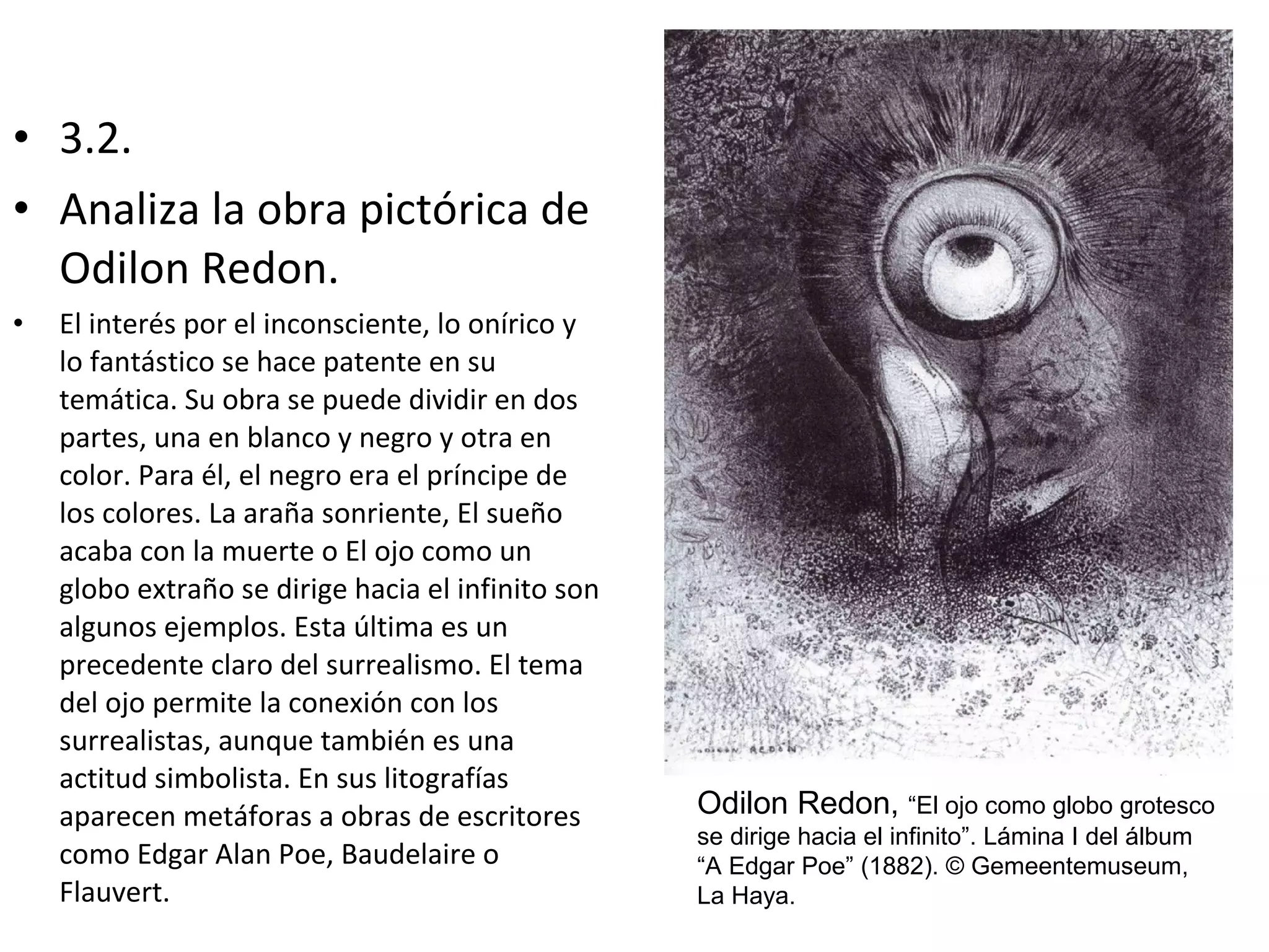 • 3.2.
• Analiza la obra pictórica de
Odilon Redon.
• El interés por el inconsciente, lo onírico y
lo fantástico se hace patente en su
temática. Su obra se puede dividir en dos
partes, una en blanco y negro y otra en
color. Para él, el negro era el príncipe de
los colores. La araña sonriente, El sueño
acaba con la muerte o El ojo como un
globo extraño se dirige hacia el infinito son
algunos ejemplos. Esta última es un
precedente claro del surrealismo. El tema
del ojo permite la conexión con los
surrealistas, aunque también es una
actitud simbolista. En sus litografías
aparecen metáforas a obras de escritores
como Edgar Alan Poe, Baudelaire o
Flauvert.
Odilon Redon, “El ojo como globo grotesco
se dirige hacia el infinito”. Lámina I del álbum
“A Edgar Poe” (1882). © Gemeentemuseum,
La Haya.
 