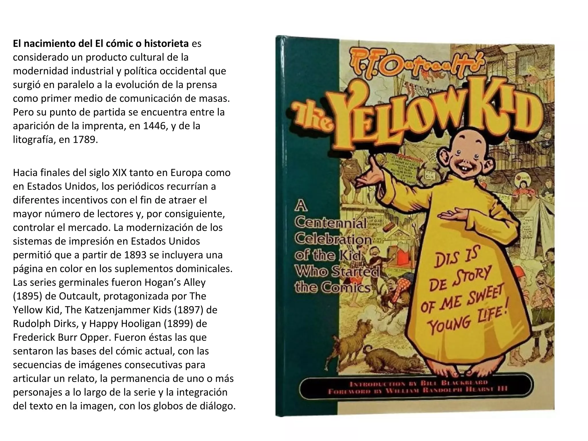 El nacimiento del El cómic o historieta es
considerado un producto cultural de la
modernidad industrial y política occidental que
surgió en paralelo a la evolución de la prensa
como primer medio de comunicación de masas.
Pero su punto de partida se encuentra entre la
aparición de la imprenta, en 1446, y de la
litografía, en 1789.
Hacia finales del siglo XIX tanto en Europa como
en Estados Unidos, los periódicos recurrían a
diferentes incentivos con el fin de atraer el
mayor número de lectores y, por consiguiente,
controlar el mercado. La modernización de los
sistemas de impresión en Estados Unidos
permitió que a partir de 1893 se incluyera una
página en color en los suplementos dominicales.
Las series germinales fueron Hogan’s Alley
(1895) de Outcault, protagonizada por The
Yellow Kid, The Katzenjammer Kids (1897) de
Rudolph Dirks, y Happy Hooligan (1899) de
Frederick Burr Opper. Fueron éstas las que
sentaron las bases del cómic actual, con las
secuencias de imágenes consecutivas para
articular un relato, la permanencia de uno o más
personajes a lo largo de la serie y la integración
del texto en la imagen, con los globos de diálogo.
 