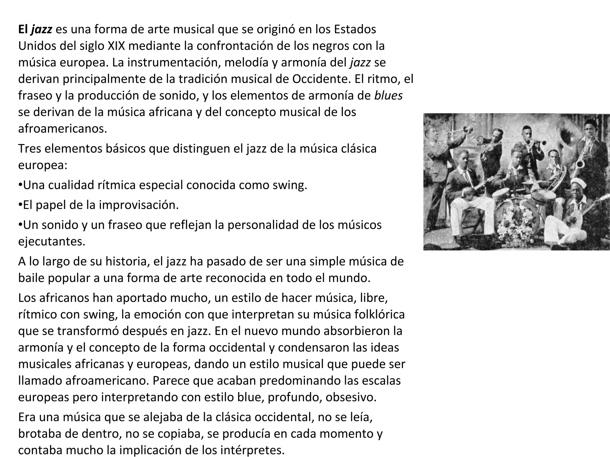 El jazz es una forma de arte musical que se originó en los Estados
Unidos del siglo XIX mediante la confrontación de los negros con la
música europea. La instrumentación, melodía y armonía del jazz se
derivan principalmente de la tradición musical de Occidente. El ritmo, el
fraseo y la producción de sonido, y los elementos de armonía de blues
se derivan de la música africana y del concepto musical de los
afroamericanos.
Tres elementos básicos que distinguen el jazz de la música clásica
europea:
•Una cualidad rítmica especial conocida como swing.
•El papel de la improvisación.
•Un sonido y un fraseo que reflejan la personalidad de los músicos
ejecutantes.
A lo largo de su historia, el jazz ha pasado de ser una simple música de
baile popular a una forma de arte reconocida en todo el mundo.
Los africanos han aportado mucho, un estilo de hacer música, libre,
rítmico con swing, la emoción con que interpretan su música folklórica
que se transformó después en jazz. En el nuevo mundo absorbieron la
armonía y el concepto de la forma occidental y condensaron las ideas
musicales africanas y europeas, dando un estilo musical que puede ser
llamado afroamericano. Parece que acaban predominando las escalas
europeas pero interpretando con estilo blue, profundo, obsesivo.
Era una música que se alejaba de la clásica occidental, no se leía,
brotaba de dentro, no se copiaba, se producía en cada momento y
contaba mucho la implicación de los intérpretes.
 