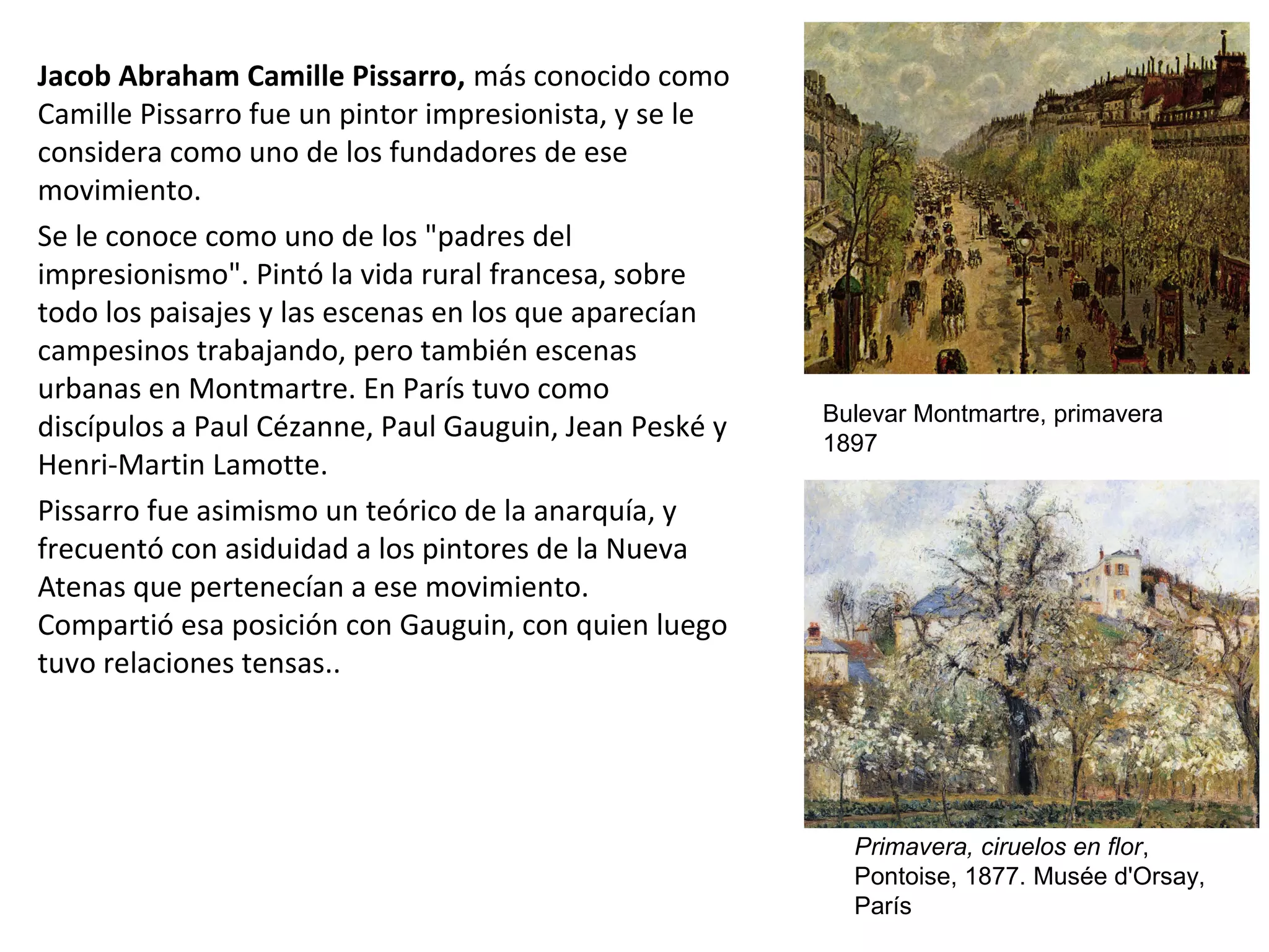 Jacob Abraham Camille Pissarro, más conocido como
Camille Pissarro fue un pintor impresionista, y se le
considera como uno de los fundadores de ese
movimiento.
Se le conoce como uno de los "padres del
impresionismo". Pintó la vida rural francesa, sobre
todo los paisajes y las escenas en los que aparecían
campesinos trabajando, pero también escenas
urbanas en Montmartre. En París tuvo como
discípulos a Paul Cézanne, Paul Gauguin, Jean Peské y
Henri-Martin Lamotte.
Pissarro fue asimismo un teórico de la anarquía, y
frecuentó con asiduidad a los pintores de la Nueva
Atenas que pertenecían a ese movimiento.
Compartió esa posición con Gauguin, con quien luego
tuvo relaciones tensas..
Bulevar Montmartre, primavera
1897
Primavera, ciruelos en flor,
Pontoise, 1877. Musée d'Orsay,
París
 