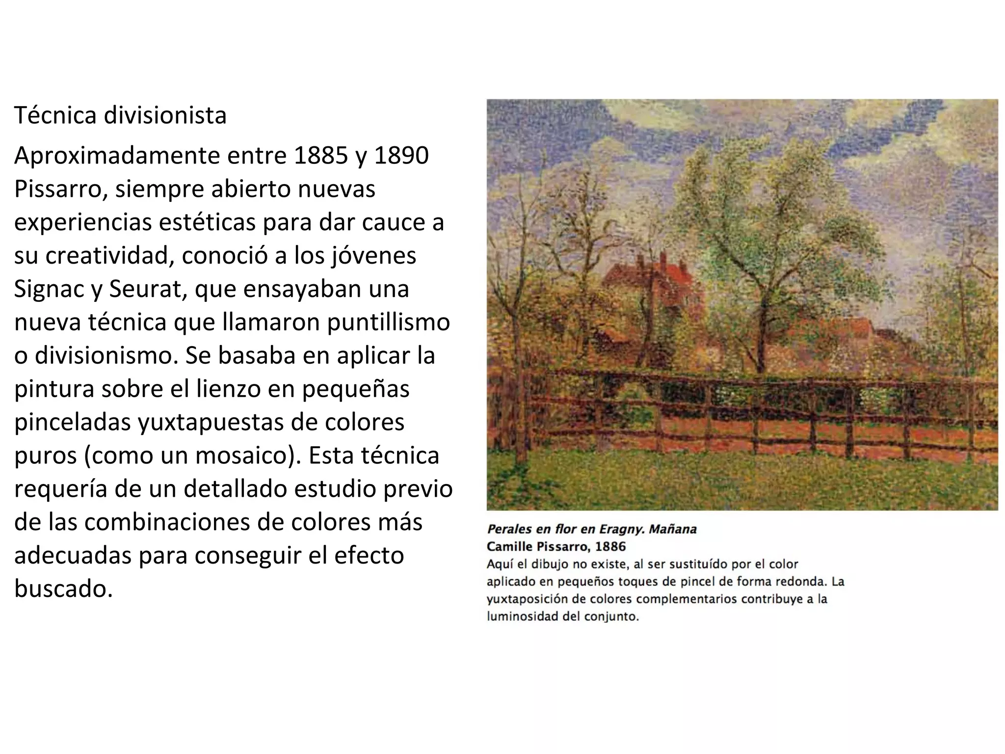 Técnica divisionista
Aproximadamente entre 1885 y 1890
Pissarro, siempre abierto nuevas
experiencias estéticas para dar cauce a
su creatividad, conoció a los jóvenes
Signac y Seurat, que ensayaban una
nueva técnica que llamaron puntillismo
o divisionismo. Se basaba en aplicar la
pintura sobre el lienzo en pequeñas
pinceladas yuxtapuestas de colores
puros (como un mosaico). Esta técnica
requería de un detallado estudio previo
de las combinaciones de colores más
adecuadas para conseguir el efecto
buscado.
 