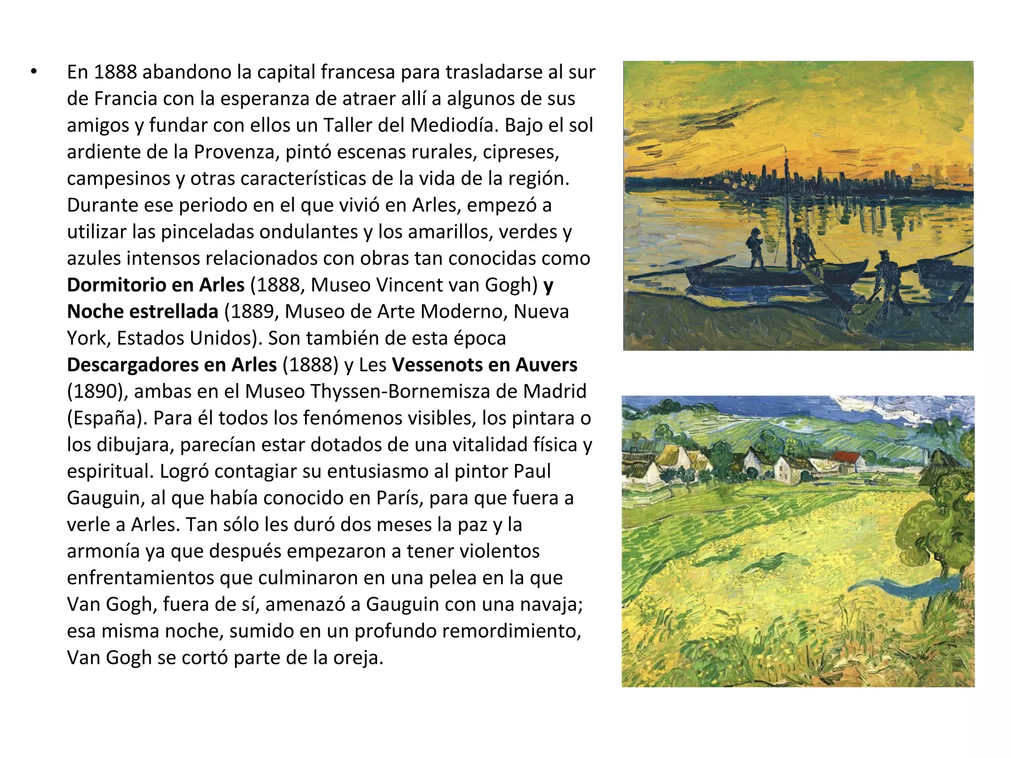 • En 1888 abandono la capital francesa para trasladarse al sur
de Francia con la esperanza de atraer allí a algunos de sus
amigos y fundar con ellos un Taller del Mediodía. Bajo el sol
ardiente de la Provenza, pintó escenas rurales, cipreses,
campesinos y otras características de la vida de la región.
Durante ese periodo en el que vivió en Arles, empezó a
utilizar las pinceladas ondulantes y los amarillos, verdes y
azules intensos relacionados con obras tan conocidas como
Dormitorio en Arles (1888, Museo Vincent van Gogh) y
Noche estrellada (1889, Museo de Arte Moderno, Nueva
York, Estados Unidos). Son también de esta época
Descargadores en Arles (1888) y Les Vessenots en Auvers
(1890), ambas en el Museo Thyssen-Bornemisza de Madrid
(España). Para él todos los fenómenos visibles, los pintara o
los dibujara, parecían estar dotados de una vitalidad física y
espiritual. Logró contagiar su entusiasmo al pintor Paul
Gauguin, al que había conocido en París, para que fuera a
verle a Arles. Tan sólo les duró dos meses la paz y la
armonía ya que después empezaron a tener violentos
enfrentamientos que culminaron en una pelea en la que
Van Gogh, fuera de sí, amenazó a Gauguin con una navaja;
esa misma noche, sumido en un profundo remordimiento,
Van Gogh se cortó parte de la oreja.
 
