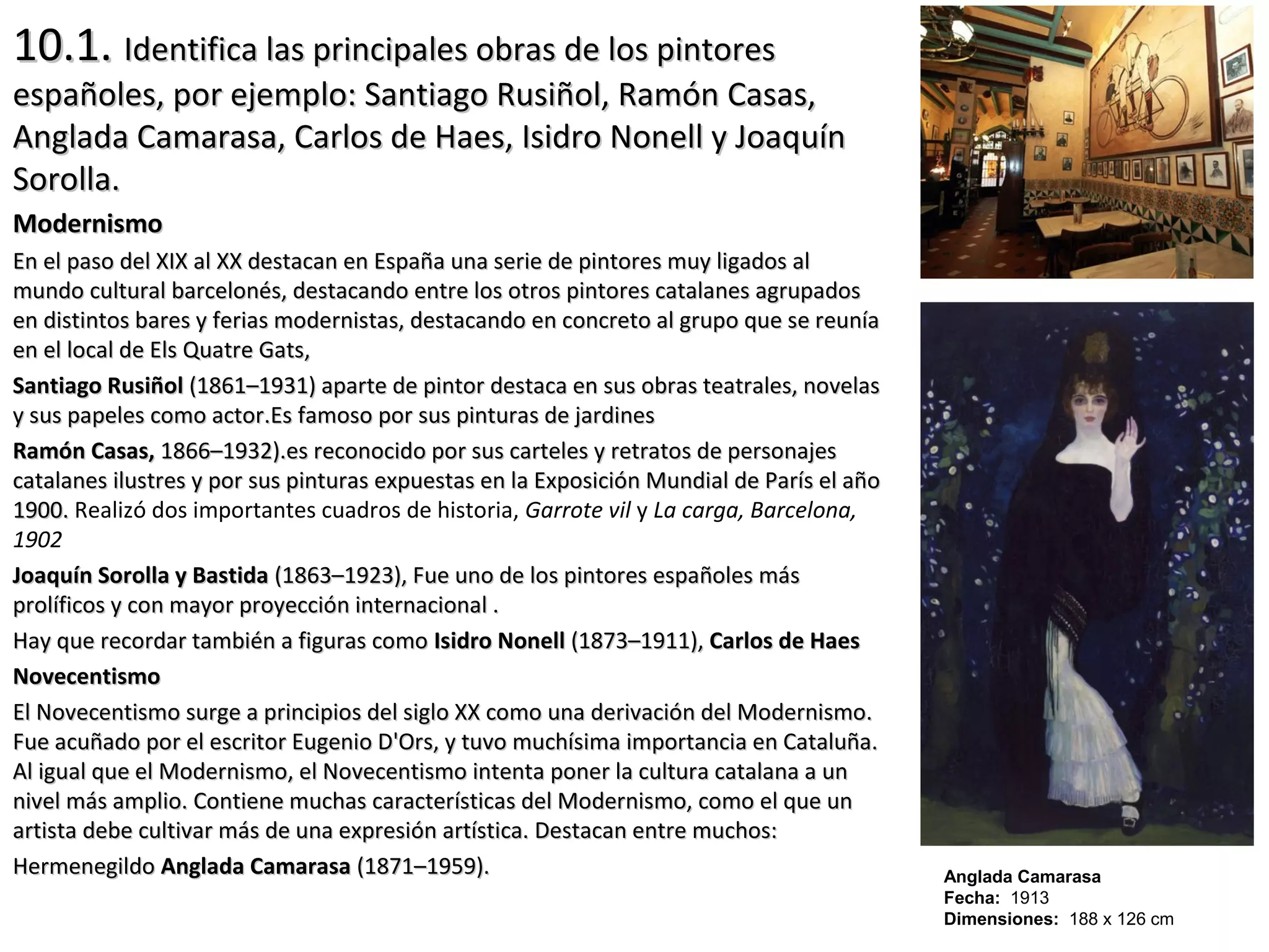 10.1.10.1. Identifica las principales obras de los pintoresIdentifica las principales obras de los pintores
españoles, por ejemplo: Santiago Rusiñol, Ramón Casas,españoles, por ejemplo: Santiago Rusiñol, Ramón Casas,
Anglada Camarasa, Carlos de Haes, Isidro Nonell y JoaquínAnglada Camarasa, Carlos de Haes, Isidro Nonell y Joaquín
Sorolla.Sorolla.
ModernismoModernismo
En el paso del XIX al XX destacan en España una serie de pintores muy ligados alEn el paso del XIX al XX destacan en España una serie de pintores muy ligados al
mundo cultural barcelonés, destacando entre los otros pintores catalanes agrupadosmundo cultural barcelonés, destacando entre los otros pintores catalanes agrupados
en distintos bares y ferias modernistas, destacando en concreto al grupo que se reuníaen distintos bares y ferias modernistas, destacando en concreto al grupo que se reunía
en el local de Els Quatre Gats,en el local de Els Quatre Gats,
Santiago RusiñolSantiago Rusiñol (1861–1931) aparte de pintor destaca en sus obras teatrales, novelas(1861–1931) aparte de pintor destaca en sus obras teatrales, novelas
y sus papeles como actor.Es famoso por sus pinturas de jardinesy sus papeles como actor.Es famoso por sus pinturas de jardines
Ramón Casas,Ramón Casas, 1866–1932).es reconocido por sus carteles y retratos de personajes1866–1932).es reconocido por sus carteles y retratos de personajes
catalanes ilustres y por sus pinturas expuestas en la Exposición Mundial de París el añocatalanes ilustres y por sus pinturas expuestas en la Exposición Mundial de París el año
1900.1900. Realizó dos importantes cuadros de historia, Garrote vil y La carga, Barcelona,
1902
Joaquín Sorolla y BastidaJoaquín Sorolla y Bastida (1863–1923), Fue uno de los pintores españoles más(1863–1923), Fue uno de los pintores españoles más
prolíficos y con mayor proyección internacional .prolíficos y con mayor proyección internacional .
Hay que recordar también a figuras comoHay que recordar también a figuras como Isidro NonellIsidro Nonell (1873–1911),(1873–1911), Carlos de HaesCarlos de Haes
NovecentismoNovecentismo
El Novecentismo surge a principios del siglo XX como una derivación del Modernismo.El Novecentismo surge a principios del siglo XX como una derivación del Modernismo.
Fue acuñado por el escritor Eugenio D'Ors, y tuvo muchísima importancia en Cataluña.Fue acuñado por el escritor Eugenio D'Ors, y tuvo muchísima importancia en Cataluña.
Al igual que el Modernismo, el Novecentismo intenta poner la cultura catalana a unAl igual que el Modernismo, el Novecentismo intenta poner la cultura catalana a un
nivel más amplio. Contiene muchas características del Modernismo, como el que unnivel más amplio. Contiene muchas características del Modernismo, como el que un
artista debe cultivar más de una expresión artística. Destacan entre muchos:artista debe cultivar más de una expresión artística. Destacan entre muchos:
HermenegildoHermenegildo Anglada CamarasaAnglada Camarasa (1871–1959).(1871–1959). Anglada Camarasa
Fecha: 1913
Dimensiones: 188 x 126 cm
 