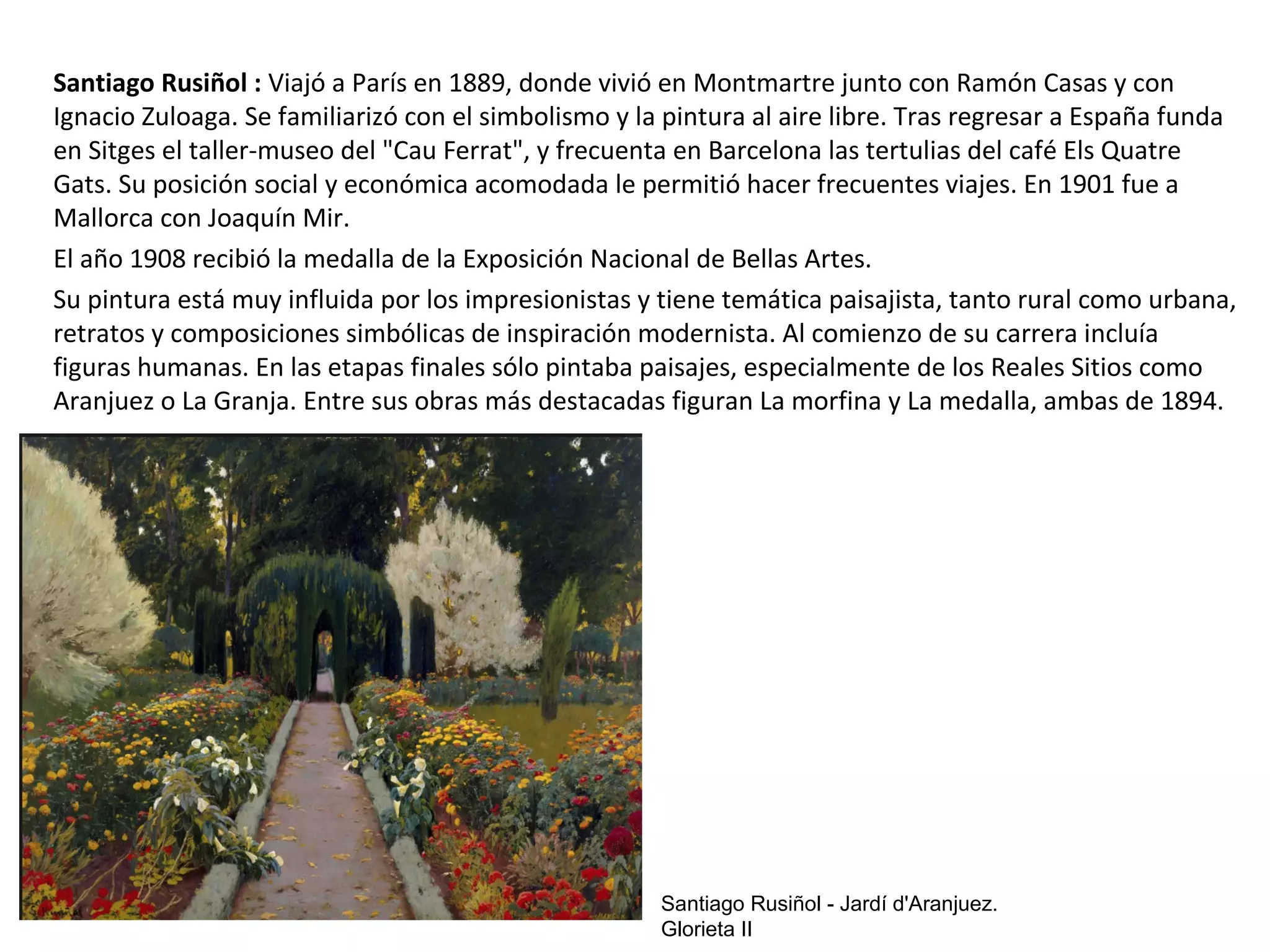Santiago Rusiñol : Viajó a París en 1889, donde vivió en Montmartre junto con Ramón Casas y con
Ignacio Zuloaga. Se familiarizó con el simbolismo y la pintura al aire libre. Tras regresar a España funda
en Sitges el taller-museo del "Cau Ferrat", y frecuenta en Barcelona las tertulias del café Els Quatre
Gats. Su posición social y económica acomodada le permitió hacer frecuentes viajes. En 1901 fue a
Mallorca con Joaquín Mir.
El año 1908 recibió la medalla de la Exposición Nacional de Bellas Artes.
Su pintura está muy influida por los impresionistas y tiene temática paisajista, tanto rural como urbana,
retratos y composiciones simbólicas de inspiración modernista. Al comienzo de su carrera incluía
figuras humanas. En las etapas finales sólo pintaba paisajes, especialmente de los Reales Sitios como
Aranjuez o La Granja. Entre sus obras más destacadas figuran La morfina y La medalla, ambas de 1894.
Santiago Rusiñol - Jardí d'Aranjuez.
Glorieta II
 