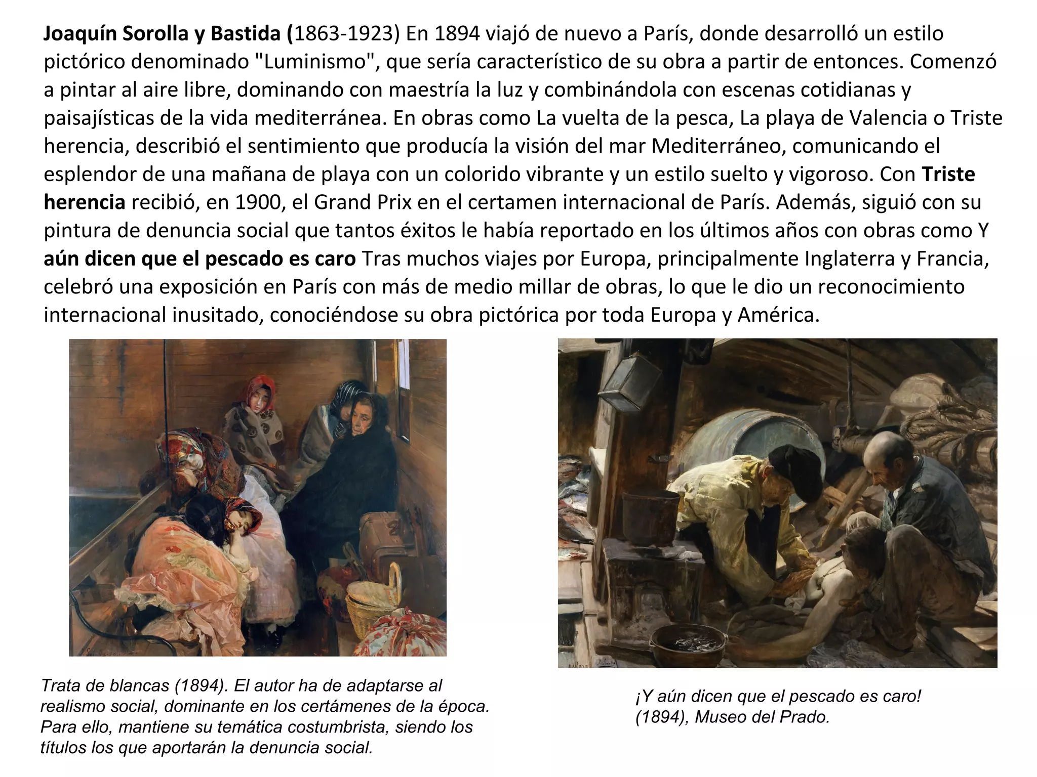 Joaquín Sorolla y Bastida (1863-1923) En 1894 viajó de nuevo a París, donde desarrolló un estilo
pictórico denominado "Luminismo", que sería característico de su obra a partir de entonces. Comenzó
a pintar al aire libre, dominando con maestría la luz y combinándola con escenas cotidianas y
paisajísticas de la vida mediterránea. En obras como La vuelta de la pesca, La playa de Valencia o Triste
herencia, describió el sentimiento que producía la visión del mar Mediterráneo, comunicando el
esplendor de una mañana de playa con un colorido vibrante y un estilo suelto y vigoroso. Con Triste
herencia recibió, en 1900, el Grand Prix en el certamen internacional de París. Además, siguió con su
pintura de denuncia social que tantos éxitos le había reportado en los últimos años con obras como Y
aún dicen que el pescado es caro Tras muchos viajes por Europa, principalmente Inglaterra y Francia,
celebró una exposición en París con más de medio millar de obras, lo que le dio un reconocimiento
internacional inusitado, conociéndose su obra pictórica por toda Europa y América.
Trata de blancas (1894). El autor ha de adaptarse al
realismo social, dominante en los certámenes de la época.
Para ello, mantiene su temática costumbrista, siendo los
títulos los que aportarán la denuncia social.
¡Y aún dicen que el pescado es caro!
(1894), Museo del Prado.
 