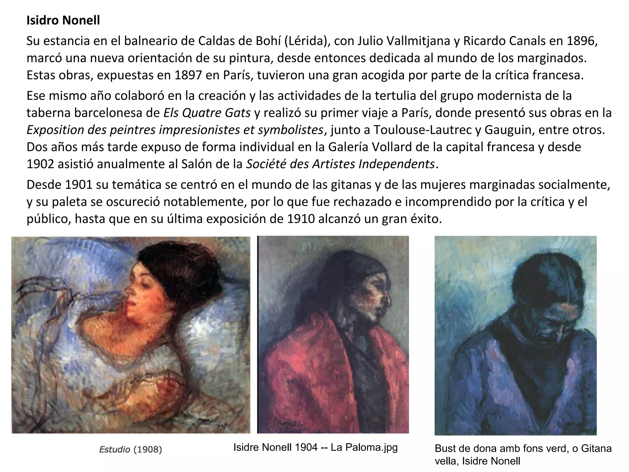 Isidro Nonell
Su estancia en el balneario de Caldas de Bohí (Lérida), con Julio Vallmitjana y Ricardo Canals en 1896,
marcó una nueva orientación de su pintura, desde entonces dedicada al mundo de los marginados.
Estas obras, expuestas en 1897 en París, tuvieron una gran acogida por parte de la crítica francesa.
Ese mismo año colaboró en la creación y las actividades de la tertulia del grupo modernista de la
taberna barcelonesa de Els Quatre Gats y realizó su primer viaje a París, donde presentó sus obras en la
Exposition des peintres impresionistes et symbolistes, junto a Toulouse-Lautrec y Gauguin, entre otros.
Dos años más tarde expuso de forma individual en la Galería Vollard de la capital francesa y desde
1902 asistió anualmente al Salón de la Société des Artistes Independents.
Desde 1901 su temática se centró en el mundo de las gitanas y de las mujeres marginadas socialmente,
y su paleta se oscureció notablemente, por lo que fue rechazado e incomprendido por la crítica y el
público, hasta que en su última exposición de 1910 alcanzó un gran éxito.
Isidre Nonell 1904 -- La Paloma.jpg Bust de dona amb fons verd, o Gitana
vella, Isidre Nonell
 