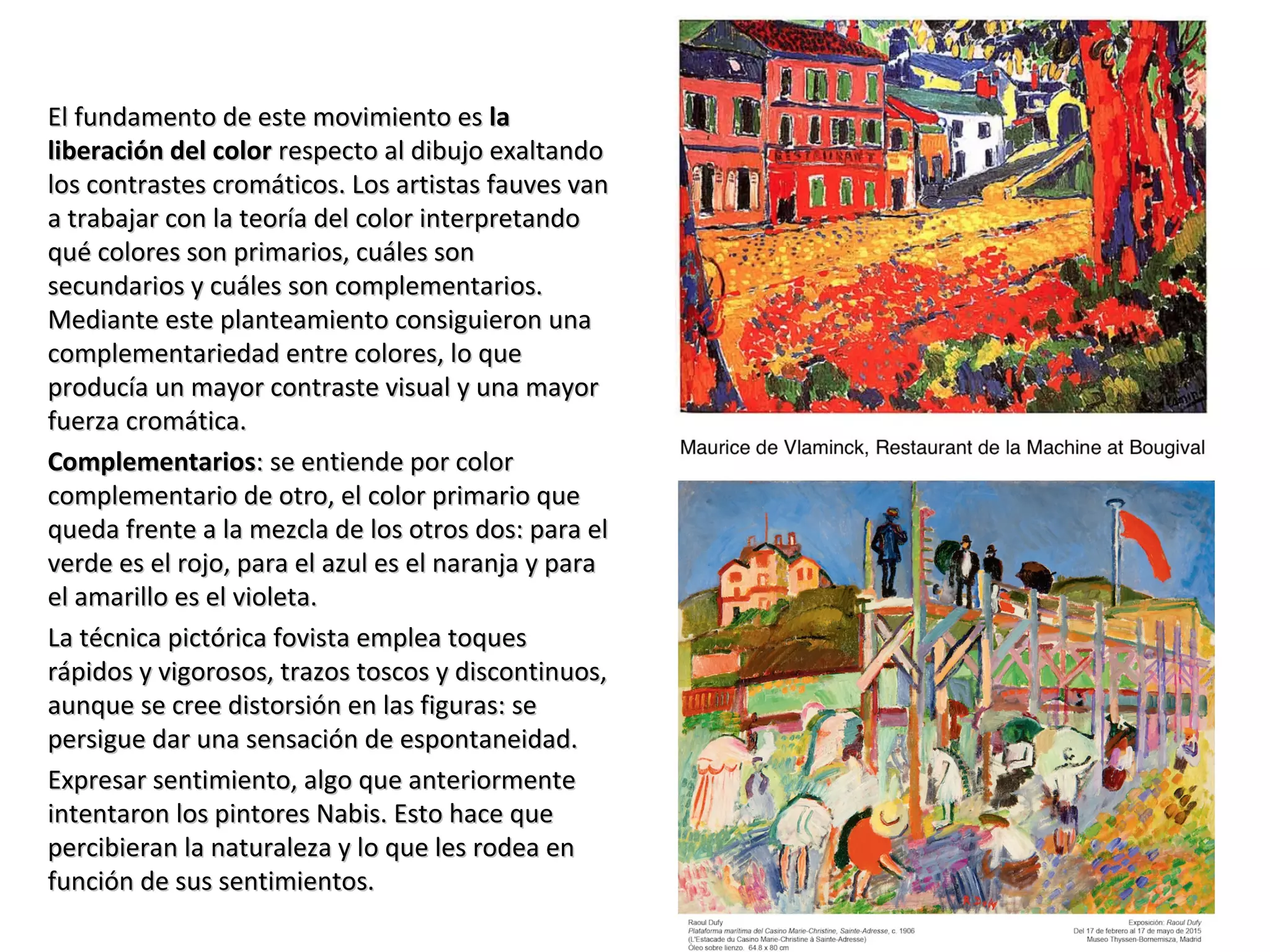 El fundamento de este movimiento esEl fundamento de este movimiento es lala
liberación del colorliberación del color respecto al dibujo exaltandorespecto al dibujo exaltando
los contrastes cromáticos. Los artistas fauves vanlos contrastes cromáticos. Los artistas fauves van
a trabajar con la teoría del color interpretandoa trabajar con la teoría del color interpretando
qué colores son primarios, cuáles sonqué colores son primarios, cuáles son
secundarios y cuáles son complementarios.secundarios y cuáles son complementarios.
Mediante este planteamiento consiguieron unaMediante este planteamiento consiguieron una
complementariedad entre colores, lo quecomplementariedad entre colores, lo que
producía un mayor contraste visual y una mayorproducía un mayor contraste visual y una mayor
fuerza cromática.fuerza cromática.
ComplementariosComplementarios: se entiende por color: se entiende por color
complementario de otro, el color primario quecomplementario de otro, el color primario que
queda frente a la mezcla de los otros dos: para elqueda frente a la mezcla de los otros dos: para el
verde es el rojo, para el azul es el naranja y paraverde es el rojo, para el azul es el naranja y para
el amarillo es el violeta.el amarillo es el violeta.
La técnica pictórica fovista emplea toquesLa técnica pictórica fovista emplea toques
rápidos y vigorosos, trazos toscos y discontinuos,rápidos y vigorosos, trazos toscos y discontinuos,
aunque se cree distorsión en las figuras: seaunque se cree distorsión en las figuras: se
persigue dar una sensación de espontaneidad.persigue dar una sensación de espontaneidad.
Expresar sentimiento, algo que anteriormenteExpresar sentimiento, algo que anteriormente
intentaron los pintores Nabis. Esto hace queintentaron los pintores Nabis. Esto hace que
percibieran la naturaleza y lo que les rodea enpercibieran la naturaleza y lo que les rodea en
función de sus sentimientos.función de sus sentimientos.
 