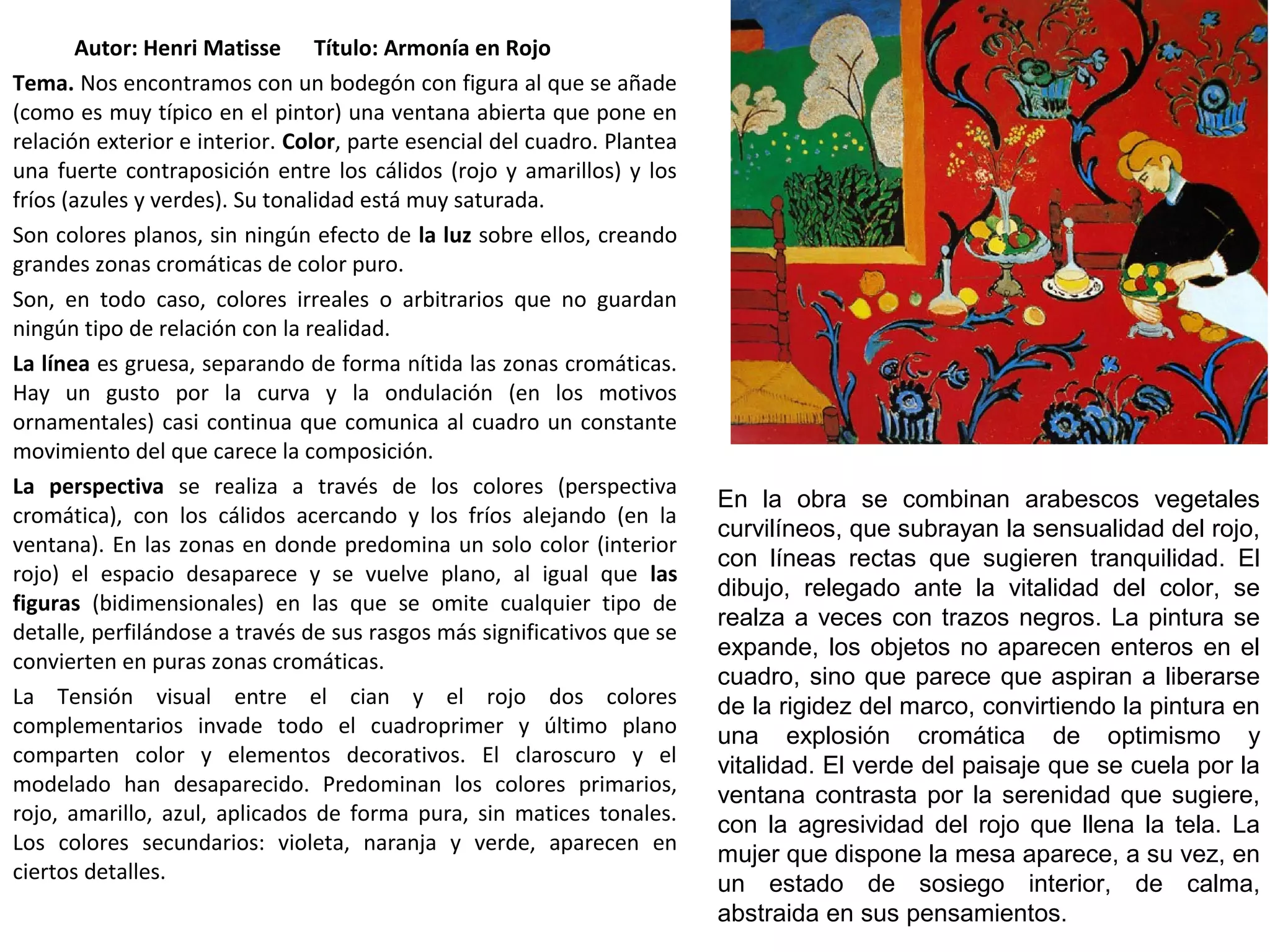 Autor: Henri Matisse Título: Armonía en Rojo
Tema. Nos encontramos con un bodegón con figura al que se añade
(como es muy típico en el pintor) una ventana abierta que pone en
relación exterior e interior. Color, parte esencial del cuadro. Plantea
una fuerte contraposición entre los cálidos (rojo y amarillos) y los
fríos (azules y verdes). Su tonalidad está muy saturada.
Son colores planos, sin ningún efecto de la luz sobre ellos, creando
grandes zonas cromáticas de color puro.
Son, en todo caso, colores irreales o arbitrarios que no guardan
ningún tipo de relación con la realidad.
La línea es gruesa, separando de forma nítida las zonas cromáticas.
Hay un gusto por la curva y la ondulación (en los motivos
ornamentales) casi continua que comunica al cuadro un constante
movimiento del que carece la composición.
La perspectiva se realiza a través de los colores (perspectiva
cromática), con los cálidos acercando y los fríos alejando (en la
ventana). En las zonas en donde predomina un solo color (interior
rojo) el espacio desaparece y se vuelve plano, al igual que las
figuras (bidimensionales) en las que se omite cualquier tipo de
detalle, perfilándose a través de sus rasgos más significativos que se
convierten en puras zonas cromáticas.
La Tensión visual entre el cian y el rojo dos colores
complementarios invade todo el cuadroprimer y último plano
comparten color y elementos decorativos. El claroscuro y el
modelado han desaparecido. Predominan los colores primarios,
rojo, amarillo, azul, aplicados de forma pura, sin matices tonales.
Los colores secundarios: violeta, naranja y verde, aparecen en
ciertos detalles.
En la obra se combinan arabescos vegetales
curvilíneos, que subrayan la sensualidad del rojo,
con líneas rectas que sugieren tranquilidad. El
dibujo, relegado ante la vitalidad del color, se
realza a veces con trazos negros. La pintura se
expande, los objetos no aparecen enteros en el
cuadro, sino que parece que aspiran a liberarse
de la rigidez del marco, convirtiendo la pintura en
una explosión cromática de optimismo y
vitalidad. El verde del paisaje que se cuela por la
ventana contrasta por la serenidad que sugiere,
con la agresividad del rojo que llena la tela. La
mujer que dispone la mesa aparece, a su vez, en
un estado de sosiego interior, de calma,
abstraida en sus pensamientos.
 